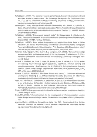 110
Ismael Peña
Peña-López, I. (2007). “The personal research portal: Web 2.0 driven individual commitment
with open access for development” . En Knowledge Management for Development Jour-
nal, 3 (1), 35-48. Amsterdam: KM4Dev Community. Disponible en http://www.km4dev.
org/journal/index.php/km4dj/article/view/92
Peña-López, I. (2008). “Web y el acceso abierto al conocimiento”. En Canessa, E. y Zennaro, M.
(Eds.), Difusión científica y las iniciativas de Acceso Abierto. Recopilación de publicaciones
seleccionadas sobre el Acceso Abierto al conocimiento, Capítulo 11, 108-123. Mérida:
Universidad de los Andes.
Peña-López, I. (2009). “The personal research portal”. En Hatzipanagos, S. y Warburton, S.
(Eds.), Handbook of Research on Social Software and Developing Community Ontologies,
Chapter XXVI, 400-414. Hershey: IGI Global.
Peña-López, I. (2010). “From laptops to competences: bridging the digital divide in higher
education” . En Revista de Universidad y Sociedad del Conocimiento (RUSC), Monograph:
Framing the Digital Divide in Higher Education, 7 (1). Barcelona: UOC. Disponible en http://
rusc.uoc.edu/ojs/index.php/rusc/article/viewFile/v7n1_pena/v7n1_pena
Pettenati, M.C., Cigognini, M.E., Guerin, E. y Mangione, G.R. (2009). “Personal Knowledge
Management Skills for Lifelong-learners 2.0”. En Hatzipanagos, S. y Warburton, S. (Eds.),
Handbook of Research on Social Software and Developing Community Ontologies. Hers-
hey: IGI Global.
Roberts, G., Aalderink, W., Cook, J., Feijen, M., Harvey, J., Lee, S. y Wade, V.P. (2005). Reflec-
tive learning, future thinking: digital repositories, e-portfolios, informal learning and
ubiquitous computing . Briefings from the ALT/SURF/ILTA Spring Conference Research
Seminar. Dublin: Trinity College. Disponible en http://www.surf.nl/download/ALT_SURF_
ILTA_white_paper_2005%20(2).pdf
Roberts, G. (2006). “MyWORLD e-Portfolios: Activity and Identity” . En Brookes eJournal of
Learning and Teaching, 1 (4). Oxford: Brookes University. Disponible en http://www.
brookes.ac.uk/publications/bejlt/volume1issue4/perspective/roberts.pdf
Rossi, P.G., Pascucci, G., Giannandrea, L. y Paciaroni, M. (2006). “L’e-Portfolio Come Strumen-
to per la Costruzione dell’Identità” . En Informations, Savoirs, Décisions, Médiations, (25),
art.348. La Garde: Université du Sud Toulon-Var. Disponible en http://isdm.univ-tln.fr/
PDF/isdm25/RossiPascucciGiannandreaPaciaroni_TICE2006.pdf
Shirky, C. (2008). Here comes everybody. How change happens when people come together.
London: Penguin Books.
Smith, M.K. (2008). “Informal learning” . En the encyclopaedia of informal education. London:
YMCA George Williams College, London. Disponible en http://www.infed.org/biblio/inf-lrn.
htm
Vivancos Martí, J. (2008). La Competència digital i les TAC . Conferència al Cicle de Con-
ferències. Vilafranca del Penedès: CRP Alt Penedès. Disponible en http://www.xtec.es/
crp-altpenedes/docs/Competencia_digital.pdf
 