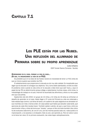 113
LOS PLE ESTÁN POR LAS NUBES.
UNA REFLEXIÓN DEL ALUMNADO DE
PRIMARIA SOBRE SU PROPIO APRENDIZAJE
Lola Urbano
CEIP Tomás Ybarra (Tomares - Sevilla)
CAPÍTULO 7.1
APRENDIENDO EN EL CAOS, PORQUE LA VIDA ES CAOS…
(SI ESO, YA ORGANIZAMOS LA VIDA EN UN PLE)
Es probable que en la clase de las Nubes naciera la necesidad de tener un PLE antes de
que yo misma supiera que existían los PLE.
El adiestramiento que proporciona la escuela es de muy alta calidad. Es inexplicable que
digan que la escuela no consigue sus objetivos. Tal y como están planteados, el éxito es total.
El problema viene cuando la vida entra en la escuela o ésta tiene que salir fuera, y aquí el
papel de las TIC es determinante porque obliga a replantearse muchas cosas, entre otras, la
metodología de trabajo en el aula. Internet ha levantado las alfombras y ahora no nos queda
otra que sacudirlas.
Septiembre del año 2010. Un grupo de 13 niños y 12 niñas de 10 años se enfrentan al
desafío de aprender en el caos. Hasta llegar a 5º curso de Primaria su vida era ordenada y
todo estaba bajo control. Los libros de texto y el cuaderno de cada asignatura se alineaban en
sus mochilas con más o menos orden. En casa sabían qué había que estudiar cada tarde, qué
ejercicios de cada libro tocaba hacer. También sabían cuándo, de qué, a qué hora y cómo se
examinarían niños y niñas del tema que “tocaba”, porque el libro de texto también dice cómo
ha de evaluarse cada tema, de uno en uno, con las mismas pautas cada vez, nada queda a la
improvisación, a la sorpresa o al desastre. Esto es así y así aprendo yo. Pero la tutora nueva
no lo tiene tan claro. En la primera evaluación, las notas bajan estrepitosamente.
 
