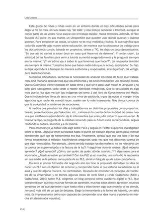 114
Lola Urbano
Este grupo de niños y niñas viven en un entorno donde no hay dificultades serias para
llegar a fin de mes, en sus casas hay “de todo” y eso incluye conexión a Internet, aunque la
mayor parte de las veces no se asocie con el trabajo escolar. Hasta entonces. Además, el Plan
Escuela 2.0 pone en sus manos un ultraportátil que pueden usar donde quieran y cuando
quieran. Para empeorar las cosas, la tutora no es muy metódica y tuitea, lo que significa que
cada día aprende algo nuevo sobre educación, de manera que la propuesta de trabajo para
los dos próximos cursos, basada en proyectos, tareas y TIC, les deja un poco descolocados:
“Es que así no vamos a saber decir en casa qué llevamos de deberes”. Y tenían razón. La
solicitud de las familias para venir a tutoría aumentó exageradamente y la pregunta siempre
era la misma: “¿Y así cómo voy a saber lo que tenemos que hacer?”. La respuesta también
era siempre la misma: “Usted no tiene que hacer nada más que, si acaso, acompañar. Su hijo,
su hija, aprenderá a trabajar de manera autónoma y responsable, si le dejamos”. Da vértigo,
pero suele funcionar.
Sumando dificultades, sentimos la necesidad de analizar los libros de texto que trabaja-
mos. Una mañana descubrimos que los antónimos y los sinónimos tienen una relación íntima.
Que la Gramática viene troceada en cada tema y que sirve para usar mejor el Lenguaje y no
solo para castigarnos cada tarde a repetir ejercicios mecánicos. Que la sexualidad es algo
más que la risa que me dan las imágenes del tema 1 del libro de Conocimiento del Medio.
Que el índice de los libros de texto es una mina de sabiduría, y que las notas al margen o los
ejercicios que nadie les mandó hacer, suelen ser lo más interesante. Nos dimos cuenta de
que la curiosidad la teníamos de vacaciones.
A medida que pasaban los días y trabajábamos en distintas propuestas como proyectos,
tareas, presentaciones, pechakuchas, etc., caímos en la cuenta de la cantidad de cosas nue-
vas que estábamos aprendiendo, de lo interesantes que eran y del esfuerzo que requerían. Al
mismo tiempo, la pregunta de si estaban sirviendo para su futuro éxito en Secundaria, seguía
rondando a padres, alumnos y a mí misma.
Para entonces yo ya había leído algo sobre PLEs y seguía en Twitter a quienes investigaban
sobre el tema. Llegué a tener curiosidad hasta el punto de traducir algunas Webs para intentar
comprender qué tipo de herramienta era ésa. Finalmente, concluí que era una idea y de esa
forma empezamos a trabajar: haciéndonos preguntas cada vez que nos dábamos cuenta de
que algo no encajaba. Por ejemplo, ¿tiene sentido trabajar los decimales si no los relaciono con
la cuenta del supermercado o la factura de la luz?. Y seguimos durante meses: ¿Qué necesito
aprender? ¿Qué aprendo? ¿Cómo, con quién, de quién, dónde, cuándo…? Y algo nuevo para el
alumnado: ¿Puedo enseñar yo también? Con los PLE ya en marcha, una niña dio la respuesta
sin que nadie se la pidiera: como parte de su PLE, abrió un blog de ayuda a los compañeros.
Durante el primer trimestre del segundo año les hice la propuesta definitiva: la idea de
hacer un PLE con el objetivo de ordenar y comprender todo lo que estaba sucediendo en el
aula y que de alguna manera, no controlaban. Después de entender el concepto, de hablar-
les de la Universidad y de leerles algunas ideas de Jordi Adell y Linda Castañeda (Adell y
Castañeda, 2010) sobre PLE, elegimos un blog personal como cuaderno digital o PLE. Que
comprendieran que hay muchas formas de aprender, muchos sitios donde aprender, muchas
personas de las que aprender y que hasta ellos y ellas tienen algo que enseñar a los demás,
no costó más allá de un par de debates. Elegir la herramienta y la forma de hacerlo, un ratito
más. Es impresionante cómo son capaces de comprender una idea nueva y ponerla en mar-
cha sin demasiada inquietud.
 