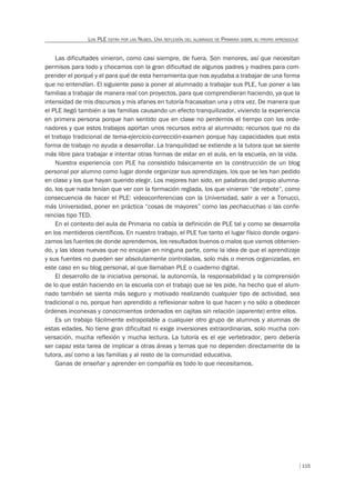 115
LOS PLE ESTÁN POR LAS NUBES. UNA REFLEXIÓN DEL ALUMNADO DE PRIMARIA SOBRE SU PROPIO APRENDIZAJE
Las dificultades vinieron, como casi siempre, de fuera. Son menores, así que necesitan
permisos para todo y chocamos con la gran dificultad de algunos padres y madres para com-
prender el porqué y el para qué de esta herramienta que nos ayudaba a trabajar de una forma
que no entendían. El siguiente paso a poner al alumnado a trabajar sus PLE, fue poner a las
familias a trabajar de manera real con proyectos, para que comprendieran haciendo, ya que la
intensidad de mis discursos y mis afanes en tutoría fracasaban una y otra vez. De manera que
el PLE llegó también a las familias causando un efecto tranquilizador, viviendo la experiencia
en primera persona porque han sentido que en clase no perdemos el tiempo con los orde-
nadores y que estos trabajos aportan unos recursos extra al alumnado; recursos que no da
el trabajo tradicional de tema-ejercicio-corrección-examen porque hay capacidades que esta
forma de trabajo no ayuda a desarrollar. La tranquilidad se extiende a la tutora que se siente
más libre para trabajar e intentar otras formas de estar en el aula, en la escuela, en la vida.
Nuestra experiencia con PLE ha consistido básicamente en la construcción de un blog
personal por alumno como lugar donde organizar sus aprendizajes, los que se les han pedido
en clase y los que hayan querido elegir. Los mejores han sido, en palabras del propio alumna-
do, los que nada tenían que ver con la formación reglada, los que vinieron “de rebote”, como
consecuencia de hacer el PLE: videoconferencias con la Universidad, salir a ver a Tonucci,
más Universidad, poner en práctica “cosas de mayores” como las pechacuchas o las confe-
rencias tipo TED.
En el contexto del aula de Primaria no cabía la definición de PLE tal y como se desarrolla
en los mentideros científicos. En nuestro trabajo, el PLE fue tanto el lugar físico donde organi-
zamos las fuentes de donde aprendemos, los resultados buenos o malos que vamos obtenien-
do, y las ideas nuevas que no encajan en ninguna parte, como la idea de que el aprendizaje
y sus fuentes no pueden ser absolutamente controladas, solo más o menos organizadas, en
este caso en su blog personal, al que llamaban PLE o cuaderno digital.
El desarrollo de la iniciativa personal, la autonomía, la responsabilidad y la comprensión
de lo que están haciendo en la escuela con el trabajo que se les pide, ha hecho que el alum-
nado también se sienta más seguro y motivado realizando cualquier tipo de actividad, sea
tradicional o no, porque han aprendido a reflexionar sobre lo que hacen y no sólo a obedecer
órdenes inconexas y conocimientos ordenados en cajitas sin relación (aparente) entre ellos.
Es un trabajo fácilmente extrapolable a cualquier otro grupo de alumnos y alumnas de
estas edades. No tiene gran dificultad ni exige inversiones extraordinarias, solo mucha con-
versación, mucha reflexión y mucha lectura. La tutoría es el eje vertebrador, pero debería
ser capaz esta tarea de implicar a otras áreas y temas que no dependen directamente de la
tutora, así como a las familias y al resto de la comunidad educativa.
Ganas de enseñar y aprender en compañía es todo lo que necesitamos.
 