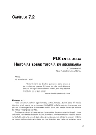 117
PLE EN EL AULA:
HISTORIAS SOBRE TUTORÍA EN SECUNDARIA
J. Daniel García
Ágora Portals International School
CAPÍTULO 7.2
A Nora,
por su paciencia y amor.
“Decía Bernardo de Chartres que somos como enanos a
los hombros de gigantes. Podemos ver más, y más lejos que
ellos, no por alguna distinción física nuestra, sino porque somos
levantados por su gran altura.”
Juan de Salisbury, Metalogicon, 1159.
HABÍA UNA VEZ…
Había una vez un profesor, algo distraído y caótico, llamado J. Daniel. Cerca del mes de
julio, tuvo la feliz idea de ir a un congreso, EDUCA 2011, en Peñaranda, por dos razones: una,
para ver a una amiga que ve muy de vez en cuando, y otra, para ver qué era eso que anuncia-
ba el título del congreso: los PLEs.
En el evento, vio por primera vez una conferencia a dos voces, eran Jordi Adell y Linda
Castañeda. Pese a haber estado en muchos, durante su carrera universitaria y su vida laboral,
nunca había visto una como la que estaba presenciando, más allá de la conexión evidente
de los dos conferenciantes el brillo de sus ojos delataban algo: creían de verdad en que a
 