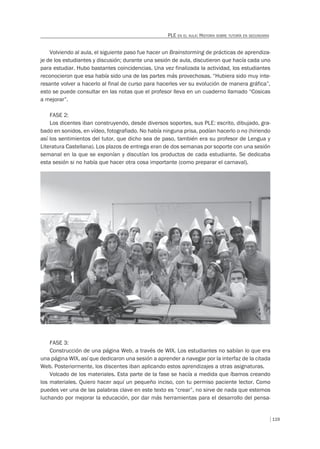 119
PLE EN EL AULA: HISTORIA SOBRE TUTORÍA EN SECUNDARIA
Volviendo al aula, el siguiente paso fue hacer un Brainstorming de prácticas de aprendiza-
je de los estudiantes y discusión; durante una sesión de aula, discutieron que hacía cada uno
para estudiar. Hubo bastantes coincidencias. Una vez finalizada la actividad, los estudiantes
reconocieron que esa había sido una de las partes más provechosas. “Hubiera sido muy inte-
resante volver a hacerlo al final de curso para hacerles ver su evolución de manera gráfica”,
esto se puede consultar en las notas que el profesor lleva en un cuaderno llamado “Cosicas
a mejorar”.
FASE 2:
Los dicentes iban construyendo, desde diversos soportes, sus PLE: escrito, dibujado, gra-
bado en sonidos, en vídeo, fotografiado. No había ninguna prisa, podían hacerlo o no (hiriendo
así los sentimientos del tutor, que dicho sea de paso, también era su profesor de Lengua y
Literatura Castellana). Los plazos de entrega eran de dos semanas por soporte con una sesión
semanal en la que se exponían y discutían los productos de cada estudiante. Se dedicaba
esta sesión si no había que hacer otra cosa importante (como preparar el carnaval).
FASE 3:
Construcción de una página Web, a través de WIX. Los estudiantes no sabían lo que era
una página WIX, así que dedicaron una sesión a aprender a navegar por la interfaz de la citada
Web. Posteriormente, los discentes iban aplicando estos aprendizajes a otras asignaturas.
Volcado de los materiales. Esta parte de la fase se hacía a medida que íbamos creando
los materiales. Quiero hacer aquí un pequeño inciso, con tu permiso paciente lector. Como
puedes ver una de las palabras clave en este texto es “crear”, no sirve de nada que estemos
luchando por mejorar la educación, por dar más herramientas para el desarrollo del pensa-
 