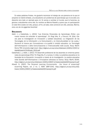121
PLE EN EL AULA: HISTORIA SOBRE TUTORÍA EN SECUNDARIA
En estas palabras finales, me gustaría reconocer el trabajo de una persona sin la que el
proyecto no habría brillado, una estudiante con problemas de aprendizaje que no es sólo una
discente sino todo un ejemplo para mí. Si vamos a cambiar el mundo, que lo haremos, es
gracias a estudiantes como ella. Su nombre es Marina Roselló y quiero que mi participación
en este libro acabe con ella, porque, al fin y al cabo, todo comenzó con ella. ¡Gracias, Marina,
eres uno de mis gigantes favoritos!
BIBLIOGRAFÍA
Adell, J. y Castañeda, L. (2010) “Los Entornos Personales de Aprendizaje (PLEs): una
nueva manera de entender el aprendizaje”. En Roig Villa, R. y Fiorucci, M. (Eds.) Cla-
ves para la investigación en innovación y calidad educativas. La integración de las
Tecnologías de la Información y la Comunicación y la Interculturalidad en las aulas./
Stumenti di ricerca per l’innovaziones e la qualità in ámbito educativo. La Tecnologie
dell’informazione e della Comunicaciones e l’interculturalità nella scuola. Alcoy: Marfil-
Roma TRE Universita degli studi. http://digitum.um.es/xmlui/bitstream/10201/17247/1/
Adell&Casta%C3%B1eda_2010.pdf
Castañeda, L. y Adell, J. (2011) “El desarrollo profesional de los docentes en entornos perso-
nales de aprendizaje (PLE).”En Roig Vila, R. y Laneve, C. (Eds.) La práctica educativa en la
Sociedad de la Educación: Innovación a través de la investigación. La pratica educativa
nella Società dell’informazione: L’innovazione attraveso la ricerca. Alcoy: Marfil, 83-95.
http://digitum.um.es/xmlui/bitstream/10201/24647/1/CastanedaAdell2011preprint.pdf
Attwell, G. (2007). The Personal Learning Environments - the future of eLearning?
eLearning Papers, vol. 2 no. 1. ISSN 1887-1542. http://digitum.um.es/xmlui/bits-
tream/10201/24647/1/CastanedaAdell2011preprint.pdf
 