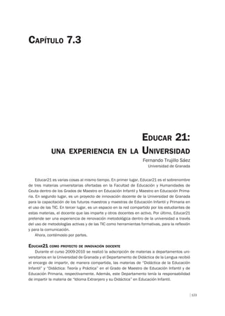 123
EDUCAR 21:
UNA EXPERIENCIA EN LA UNIVERSIDAD
Fernando Trujillo Sáez
Universidad de Granada
CAPÍTULO 7.3
Educar21 es varias cosas al mismo tiempo. En primer lugar, Educar21 es el sobrenombre
de tres materias universitarias ofertadas en la Facultad de Educación y Humanidades de
Ceuta dentro de los Grados de Maestro en Educación Infantil y Maestro en Educación Prima-
ria. En segundo lugar, es un proyecto de innovación docente de la Universidad de Granada
para la capacitación de los futuros maestros y maestras de Educación Infantil y Primaria en
el uso de las TIC. En tercer lugar, es un espacio en la red compartido por los estudiantes de
estas materias, el docente que las imparte y otros docentes en activo. Por último, Educar21
pretende ser una experiencia de renovación metodológica dentro de la universidad a través
del uso de metodologías activas y de las TIC como herramientas formativas, para la reflexión
y para la comunicación.
Ahora, contémoslo por partes.
EDUCAR21 COMO PROYECTO DE INNOVACIÓN DOCENTE
Durante el curso 2009-2010 se realizó la adscripción de materias a departamentos uni-
versitarios en la Universidad de Granada y el Departamento de Didáctica de la Lengua recibió
el encargo de impartir, de manera compartida, las materias de “Didáctica de la Educación
Infantil” y “Didáctica: Teoría y Práctica” en el Grado de Maestro de Educación Infantil y de
Educación Primaria, respectivamente. Además, este Departamento tenía la responsabilidad
de impartir la materia de “Idioma Extranjero y su Didáctica” en Educación Infantil.
 