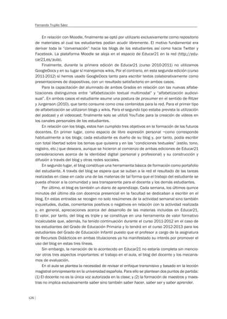 126
Fernando Trujillo Sáez
En relación con Moodle, finalmente se optó por utilizarlo exclusivamente como repositorio
de materiales al cual los estudiantes podían acudir libremente. El motivo fundamental era
derivar toda la “conversación” hacia los blogs de los estudiantes así como hacia Twitter y
Facebook. La plataforma Moodle se aloja en el espacio de Educar21 en la red (http://edu-
car21.es/aula).
Finalmente, durante la primera edición de Educar21 (curso 2010-2011) no utilizamos
GoogleDocs y en su lugar sí manejamos wikis. Por el contrario, en esta segunda edición (curso
2011-2012) sí hemos usado GoogleDocs tanto para escribir textos colaborativamente como
presentaciones de diapositivas, con un resultado satisfactorio en ambos casos.
Para la capacitación del alumnado de ambos Grados en relación con las nuevas alfabe-
tizaciones distinguimos entre “alfabetización textual multimodal” y “alfabetización audiovi-
sual”. En ambos casos el estudiante asume una postura de prosumer en el sentido de Ritzer
y Jurgenson (2010), que tanto consume como crea contenidos para la red. Para el primer tipo
de alfabetización se utilizaron blogs y wikis. Para el segundo tipo estaba prevista la utilización
del podcast y el videocast; finalmente solo se utilizó YouTube para la creación de vídeos en
los canales personales de los estudiantes.
En relación con los blogs, estos han cumplido tres objetivos en la formación de los futuros
docentes. En primer lugar, como espacio de libre expresión personal –como corresponde
habitualmente a los blogs; cada estudiante es dueño de su blog y, por tanto, podía escribir
con total libertad sobre los temas que quisiera y en las “condiciones textuales” (estilo, tono,
registro, etc.) que deseara, aunque se hicieron al comienzo de ambas ediciones de Educar21
consideraciones acerca de la identidad digital (personal y profesional) y su construcción y
difusión a través del blog y otras redes sociales.
En segundo lugar, el blog constituye una herramienta básica de formación como portafolio
del estudiante. A través del blog se espera que se suban a la red el resultado de las tareas
realizadas en clase en cada una de las materias de tal forma que el trabajo del estudiante se
pueda ofrecer a la comunidad y sea transparente para el docente y los demás estudiantes.
Por último, el blog es también un diario de aprendizaje. Cada semana, los últimos quince
minutos del último día con docencia presencial en la facultad se dedicaban a escribir en el
blog. En estas entradas se recogen no solo resúmenes de la actividad semanal sino también
inquietudes, dudas, comentarios positivos o negativos en relación con la actividad realizada
y, en general, apreciaciones acerca del desarrollo de las materias incluidas en Educar21.
El valor, por tanto, del blog es triple y se constituye en una herramienta de valor formativo
incalculable que, además, ha tenido continuación durante el curso 2011-2012 en el caso de
los estudiantes del Grado de Educación Primaria y lo tendrá en el curso 2012-2013 para los
estudiantes del Grado de Educación Infantil puesto que el profesor a cargo de la asignatura
de Recursos Didácticos en ambas titulaciones ya ha manifestado su interés por promover el
uso del blog en estas tres líneas.
Sin embargo, la narración de lo acontecido en Educar21 no estaría completa sin mencio-
nar otros tres aspectos importantes: el trabajo en el aula, el blog del docente y los mecanis-
mos de evaluación.
En el aula se plantea la necesidad de revisar el enfoque transmisivo y basado en la lección
magistral omnipresente en la universidad española. Para ello se plantean dos puntos de partida:
(1) El docente no es la única voz autorizada en la clase; y (2) la formación de maestros y maes-
tras no implica exclusivamente saber sino también saber hacer, saber ser y saber aprender.
 