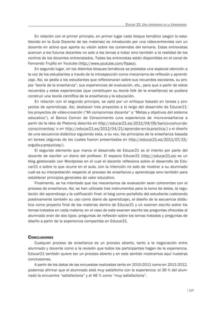127
EDUCAR 21: UNA EXPERIENCIA EN LA UNIVERSIDAD
En relación con el primer principio, en primer lugar cada bloque temático (según lo esta-
blecido en la Guía Docente de las materias) es introducido por una vídeo-entrevista con un
docente en activo que aporta su visión sobre los contenidos del temario. Estas entrevistas
acercan a los futuros docentes no solo a los temas a tratar sino también a la realidad de los
centros de los docentes entrevistados. Todas las entrevistas están disponibles en el canal de
Fernando Trujillo en Youtube (http://www.youtube.com/ftsaez).
En segundo lugar, en los distintos bloques temáticos se prestaba una especial atención a
la voz de los estudiantes a través de la introspección como mecanismo de reflexión y aprendi-
zaje. Así, se pedía a los estudiantes que reflexionaran sobre sus recuerdos escolares, su pro-
pia “teoría de la enseñanza”, sus experiencias de evaluación, etc., para que a partir de estos
recuerdos y estas experiencias (que constituyen su teoría folk de la enseñanza) se pudiera
construir una teoría científica de la enseñanza y la educación.
En relación con el segundo principio, se optó por un enfoque basado en tareas y pro-
yectos de aprendizaje. Así, destacan tres proyectos a lo largo del desarrollo de Educar21:
los proyectos de vídeo-creación (“Mi compromiso docente” o “Metas y objetivos del sistema
educativo”), el Banco Común de Conocimiento (una experiencia de micro-enseñanza a
partir de la idea de Platoniq descrita en http://educar21.es/2011/04/06/banco-comun-de-
conocimientos/ o en http://educar21.es/2012/04/21/aprender-en-la-practica/) y el diseño
de una secuencia didáctica siguiendo esta, a su vez, los principios de la enseñanza basada
en tareas (algunas de las cuales fueron presentadas en http://educar21.es/2011/07/15/
orgullo-y-prejuicios/).
El segundo elemento que marca el desarrollo de Educar21 es el intento por parte del
docente de escribir un diario del profesor. El espacio Educar21 (http://educar21.es) es un
blog gestionado con Wordpress en el cual el docente reflexiona sobre el desarrollo de Edu-
car21 o sobre lo que ocurre en el aula, con la intención no solo de mostrar a su alumnado
cuál es su interpretación respecto al proceso de enseñanza y aprendizaje sino también para
establecer principios generales de valor educativo.
Finalmente, se ha intentado que los mecanismos de evaluación sean coherentes con el
proceso de enseñanza. Así, se han utilizado tres instrumentos para la toma de datos, la regu-
lación del aprendizaje y la calificación final: el blog como portafolio del estudiante (valorando
positivamente también su uso como diario de aprendizaje), el diseño de la secuencia didác-
tica como proyecto final de las materias dentro de Educar21 y un examen escrito sobre los
temas tratados en cada materia; en el caso de este examen escrito las preguntas ofrecidas al
alumnado eran de dos tipos: preguntas de reflexión sobre los temas tratados y preguntas de
diseño a partir de la experiencia compartida en Educar21.
CONCLUSIONES
Cualquier proceso de enseñanza es un proceso abierto, tanto a la negociación entre
alumnado y docente como a la revisión que todos los participantes hagan de la experiencia.
Educar21 también quiere ser un proceso abierto y en este sentido mostramos aquí nuestras
conclusiones.
A partir de los datos de las encuestas realizadas tanto en 2010-2011 como en 2011-2012,
podemos afirmar que el alumnado está muy satisfecho con la experiencia: el 39 % del alum-
nado la encuentra “satisfactoria” y el 46 % como “muy satisfactoria”.
 