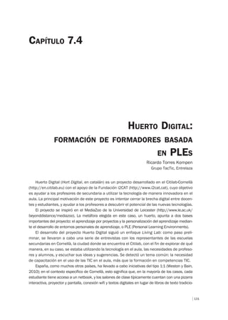 131
HUERTO DIGITAL:
FORMACIÓN DE FORMADORES BASADA
EN PLES
Ricardo Torres Kompen
Grupo TacTic, Entrelaza
CAPÍTULO 7.4
Huerto Digital (Hort Digital, en catalán) es un proyecto desarrollado en el Citilab-Cornellà
(http://en.citilab.eu) con el apoyo de la Fundación i2CAT (http://www.i2cat.cat), cuyo objetivo
es ayudar a los profesores de secundaria a utilizar la tecnología de manera innovadora en el
aula. La principal motivación de este proyecto es intentar cerrar la brecha digital entre docen-
tes y estudiantes, y ayudar a los profesores a descubrir el potencial de las nuevas tecnologías.
El proyecto se inspiró en el MediaZoo de la Universidad de Leicester (http://www.le.ac.uk/
beyonddistance/mediazoo). La metáfora elegida en este caso, un huerto, apunta a dos bases
importantes del proyecto: el aprendizaje por proyectos y la personalización del aprendizaje median-
te el desarrollo de entornos personales de aprendizaje, o PLE (Personal Learning Environments).
El desarrollo del proyecto Huerto Digital siguió un enfoque Living Lab: como paso preli-
minar, se llevaron a cabo una serie de entrevistas con los representantes de las escuelas
secundarias en Cornellà, la ciudad donde se encuentra el Citilab, con el fin de explorar de qué
manera, en su caso, se estaba utilizando la tecnología en el aula, las necesidades de profeso-
res y alumnos, y escuchar sus ideas y sugerencias. Se detectó un tema común: la necesidad
de capacitación en el uso de las TIC en el aula, más que la formación en competencias TIC.
España, como muchos otros países, ha llevado a cabo iniciativas del tipo 1:1 (Weston y Bain,
2010); en el contexto específico de Cornellà, esto significa que, en la mayoría de los casos, cada
estudiante tiene acceso a un netbook, y los salones de clase típicamente cuentan con una pizarra
interactiva, proyector y pantalla, conexión wifi y textos digitales en lugar de libros de texto tradicio-
 