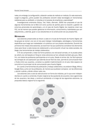 132
Ricardo Torres Kompen
nales; sin embargo, la configuración y dotación variaba de instituto en instituto. En este escenario,
surgió la pregunta: ¿cómo pueden los profesores convertir estas tecnologías en herramientas
cotidianas para su profesión, e incluirlas en el proceso de enseñanza y aprendizaje?
Investigaciones anteriores (Szücs, Tait, Vidal y Bernath, 2009) han propuesto el uso de
algunas herramientas de la Web 2.0 como puntos de partida para la creación y gestión de
entornos personales de aprendizaje y, en el caso de Huerto Digital, los maestros crean sus
PLE, de tal manera que pueden gestionar la información, conocimiento y habilidades que van
adquiriendo y, además, guiar a sus estudiantes en la construcción de sus propios PLE.
METODOLOGÍA
Las sesiones presenciales se llevan a cabo en el aula de formación de Huerto Digital; allí
los grupos se reúnen una vez al mes para trabajar metodologías, estrategias y herramientas
especíﬁcas que luego son trasladadas a la práctica con sus propios estudiantes. Durante los
primeros tres meses (tres sesiones), se examinan los que podríamos considerar los elementos
clave para llevar a cabo tareas de colaboración y comunicación virtual: las redes sociales, los
blogs y las herramientas de trabajo colaborativo.
A fin de comprender y tratar de forma práctica una red social cerrada, en la prueba piloto
se utilizó una red basada en Ning (en otras ediciones se han utilizado también grou.ps y Wall.
fm), con todos los profesores participantes en el curso. Desde el primer día, fue fácil apreciar
las ventajas de una aplicación que además de ser fácil de crear, permite la comunicación fácil
y fluida entre sus usuarios, y analizar su posible implementación en el aula. Este espacio se
convirtió en la principal vía de comunicación para Huerto Digital.
En cuanto a herramientas de publicación y trabajo colaborativo, se probaron Blogs, Wikis y
Google Docs, junto con los profesores, de manera que pudiesen comparar, ver las diferencias
y decidir cuándo y dónde utilizar cada una.
Las sesiones cara a cara se estructuraron en forma de módulos, por lo que eran indepen-
dientes en cuanto a contenido. El plan original se iba ajustando de acuerdo a las sugerencias
de los usuarios y las ideas, y continuó cambiando a lo largo de las siguientes ediciones. La
propuesta básica original fue la siguiente:
 