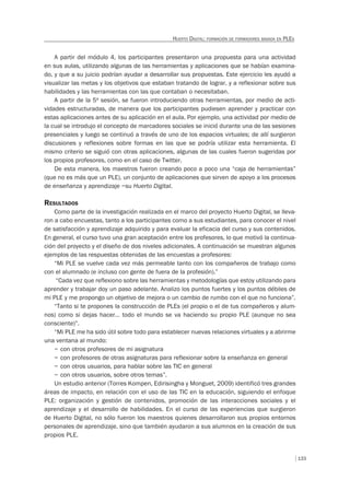 133
HUERTO DIGITAL: FORMACIÓN DE FORMADORES BASADA EN PLES
A partir del módulo 4, los participantes presentaron una propuesta para una actividad
en sus aulas, utilizando algunas de las herramientas y aplicaciones que se habían examina-
do, y que a su juicio podrían ayudar a desarrollar sus propuestas. Este ejercicio les ayudó a
visualizar las metas y los objetivos que estaban tratando de lograr, y a reflexionar sobre sus
habilidades y las herramientas con las que contaban o necesitaban.
A partir de la 5ª sesión, se fueron introduciendo otras herramientas, por medio de acti-
vidades estructuradas, de manera que los participantes pudiesen aprender y practicar con
estas aplicaciones antes de su aplicación en el aula. Por ejemplo, una actividad por medio de
la cual se introdujo el concepto de marcadores sociales se inició durante una de las sesiones
presenciales y luego se continuó a través de uno de los espacios virtuales; de allí surgieron
discusiones y reflexiones sobre formas en las que se podría utilizar esta herramienta. El
mismo criterio se siguió con otras aplicaciones, algunas de las cuales fueron sugeridas por
los propios profesores, como en el caso de Twitter.
De esta manera, los maestros fueron creando poco a poco una “caja de herramientas”
(que no es más que un PLE), un conjunto de aplicaciones que sirven de apoyo a los procesos
de enseñanza y aprendizaje –su Huerto Digital.
RESULTADOS
Como parte de la investigación realizada en el marco del proyecto Huerto Digital, se lleva-
ron a cabo encuestas, tanto a los participantes como a sus estudiantes, para conocer el nivel
de satisfacción y aprendizaje adquirido y para evaluar la eficacia del curso y sus contenidos.
En general, el curso tuvo una gran aceptación entre los profesores, lo que motivó la continua-
ción del proyecto y el diseño de dos niveles adicionales. A continuación se muestran algunos
ejemplos de las respuestas obtenidas de las encuestas a profesores:
“Mi PLE se vuelve cada vez más permeable tanto con los compañeros de trabajo como
con el alumnado (e incluso con gente de fuera de la profesión).”
“Cada vez que reflexiono sobre las herramientas y metodologías que estoy utilizando para
aprender y trabajar doy un paso adelante. Analizo los puntos fuertes y los puntos débiles de
mi PLE y me propongo un objetivo de mejora o un cambio de rumbo con el que no funciona”.
“Tanto si te propones la construcción de PLEs (el propio o el de tus compañeros y alum-
nos) como si dejas hacer… todo el mundo se va haciendo su propio PLE (aunque no sea
consciente)”.
“Mi PLE me ha sido útil sobre todo para establecer nuevas relaciones virtuales y a abrirme
una ventana al mundo:
– con otros profesores de mi asignatura
– con profesores de otras asignaturas para reflexionar sobre la enseñanza en general
– con otros usuarios, para hablar sobre las TIC en general
– con otros usuarios, sobre otros temas”.
Un estudio anterior (Torres Kompen, Edirisingha y Monguet, 2009) identificó tres grandes
áreas de impacto, en relación con el uso de las TIC en la educación, siguiendo el enfoque
PLE: organización y gestión de contenidos, promoción de las interacciones sociales y el
aprendizaje y el desarrollo de habilidades. En el curso de las experiencias que surgieron
de Huerto Digital, no sólo fueron los maestros quienes desarrollaron sus propios entornos
personales de aprendizaje, sino que también ayudaron a sus alumnos en la creación de sus
propios PLE.
 