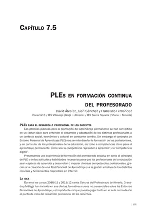 135
PLES EN FORMACIÓN CONTINUA
DEL PROFESORADO
David Álvarez, Juan Sánchez y Francisco Fernández
Conecta13 / IES Villavieja (Berja – Almería) / IES Sierra Nevada (Fiñana – Almería)
CAPÍTULO 7.5
PLES PARA EL DESARROLLO PROFESIONAL DE LOS DOCENTES
Las políticas públicas para la promoción del aprendizaje permanente se han convertido
en un factor clave para entender el desarrollo y adaptación de los distintos profesionales a
un contexto social, económico y cultural en constante cambio. Sin embargo el concepto de
Entorno Personal de Aprendizaje (PLE) nos permite diseñar la formación de los profesionales,
y en particular de los profesionales de la educación, en torno a competencias clave para el
aprendizaje permanente, como son la competencia ‘aprender a aprender’ y la ‘competencia
digital’.
Presentamos una experiencia de formación del profesorado andaluz en torno al concepto
de PLE y en las actitudes y habilidades necesarias para que los profesionales de la educación
sean capaces de aprender y desarrollar o mejorar diversas competencias profesionales, gra-
cias a la creación de una Red Personal de Aprendizaje y a la gestión efectiva de los distintos
recursos y herramientas disponibles en Internet.
LA IDEA
Durante los cursos 2010/11 y 2011/12 varios Centros del Profesorado de Almería, Grana-
da y Málaga han incluido en sus ofertas formativas cursos no presenciales sobre los Entornos
Personales de Aprendizaje y el importante rol que pueden jugar tanto en el aula como desde
el punto de vista del desarrollo profesional de los docentes.
 