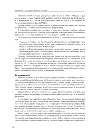 136
David Álvarez - Juan Sánchez - Francisco Fernández
Finalmente ha sido la misma Consejería de Educación de la Junta de Andalucía la que
decidió incluir el curso CONSTRUIMOS NUESTRO ENTORNO PERSONAL DE APRENDIZAJE:
AUTOAPRENDIZAJE Y COLABORACIÓN EN RED como parte del Módulo III del programa de
formación de profesorado Escuela TIC 2.0.
Han sido en total cinco acciones formativas dirigidas al profesorado andaluz para avanzar
en el concepto y uso de los Entornos Personales de Aprendizaje.
El título del curso dejaba bien claro tanto el papel activo que han tenido que adoptar
los participantes en la acción formativa, poniendo el foco en el propio desarrollo profesional
docente, sin por ello dejar atrás las experiencias de uso de los PLE en el aula.
Los objetivos que los tutores nos planteamos al definir el curso eran fundamentalmente
dos:
– Despertar el interés de los docentes por la reﬂexión sobre su identidad digital y sus
propios procesos de aprendizaje, y dirigir este interés hacia el desarrollo profesional a
través de Entornos Personales de Aprendizaje, y
– Construir un Entorno Personal de Aprendizaje integrando los recursos y servicios que ya
utilizaba cada participante con otros nuevos, tras su identiﬁcación y análisis en base a
las necesidades personales de cada docente.
Estos dos grandes objetivos se desarrollaron en una serie de objetivos específicos tanto
de tipo cognitivo (conocer tendencias emergentes relacionadas con los aprendizajes en la
Sociedad Red, conocer servicios que permitan integrar las distintas herramientas que con-
forman un PLE,…), como procedimentales (ampliar las comunidades docentes a las que se
pertenece, identificar y apropiarse de nuevas herramientas y/o servicios para integrar en el
PLE,…) y, por supuesto, actitudinales (valorar la importancia de los aprendizajes informales,
asumir competencias básicas ligadas al aprendizaje permanente,…).
LA IMPLEMENTACIÓN
Nada más comenzar el curso situábamos a los participantes en el contexto social y tecno-
lógico actual, planteando la Sociedad del Conocimiento como una realidad que, trascendien-
do lo meramente conceptual, está revolucionando las formas en las que nos relacionamos,
accedemos a la información, consumimos o desarrollamos nuestra actividad profesional, y
cómo esto nos plantea la necesidad de definir y promover nuevos escenarios de aprendizaje
(tanto formales como no formales e, incluso, informales).
Nos acercábamos a Internet como el mayor espacio de comunicación y aprendizaje que
jamás ha tenido la humanidad y evaluábamos las competencias clave para el aprendizaje
permanente.
A continuación les proponíamos que reflexionaran sobre sus identidades digitales, qué
hacemos en la red, qué rol adoptamos en las comunidades a las que pertenecemos. Hablába-
mos sobre cultura digital e introducíamos el concepto de Red Personal de Aprendizaje. Todo
esto ayudaba a los participantes a ser conscientes de sus propios Entornos Personales de
Aprendizaje, haciendo representaciones gráficas que nos ayudaron a analizar quienes somos
y qué hacemos en la red, cómo aprendemos y cómo participamos.
A partir de este punto del curso comenzaba la investigación sobre las distintas aplicacio-
nes, servicios, herramientas y dispositivos que nos pueden ayudar a mejorar nuestro Entorno
Personal de Aprendizaje. Para ello pensábamos nuestro PLE en clave de acciones: buscar y
filtrar información, organizar esta información, compartirla, generar nuevo conocimiento a tra-
 