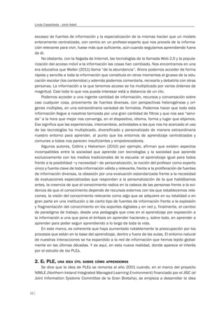 12
Linda Castañeda - Jordi Adell
escasez de fuentes de información y la especialización de la mismas hacían que un modelo
enteramente centralizado, con centro en un profesor-experto que nos proveía de la informa-
ción relevante para vivir, fuese más que suficiente, aún cuando seguíamos aprendiendo fuera
de él.
No obstante, con la llegada de Internet, las tecnologías de la llamada Web 2.0 y la popula-
rización del acceso móvil a la información las cosas han cambiado. Nos encontramos en una
era educativa que Weller (2011) llama “de la abundancia”. Ahora podemos acceder de forma
rápida y sencilla a toda la información que constituía en otros momentos el grueso de la edu-
cación escolar (los contenidos) y además podemos comentarla, recrearla y debatirla con otras
personas. La información a la que tenemos acceso se ha multiplicado por varios órdenes de
magnitud. Casi todo lo que nos pueda interesar está a distancia de un clic.
Podemos acceder a una ingente cantidad de información, recursos y conversación sobre
casi cualquier cosa, proveniente de fuentes diversas, con perspectivas heterogéneas y orí-
genes múltiples, en una extraordinaria variedad de formatos. Podemos hacer que toda esta
información llegue a nosotros tamizada por una gran cantidad de filtros y que nos sea “servi-
da” a la hora que mejor nos convenga, en el dispositivo, idioma, forma y lugar que elijamos.
Eso significa que las experiencias, intercambios, actividades a las que nos ha acercado el uso
de las tecnologías ha multiplicado, diversificado y personalizado de manera extraordinaria
nuestro entorno para aprender, al punto que los entornos de aprendizaje centralizados y
comunes a todos nos parecen insuficientes y empobrecedores.
Algunos autores, Collins y Halverson (2010) por ejemplo, afirman que existen aspectos
incompatibles entre la sociedad que aprende con tecnologías y la sociedad que aprende
exclusivamente con los medios tradicionales de la escuela: el aprendizaje igual para todos
frente a la posibilidad –y necesidad– de personalización, la noción del profesor como experto
único y fuente clave de toda información válida y relevante, frente a la proliferación de fuentes
de información diversas, la obsesión por una evaluación estandarizada frente a la necesidad
de evaluaciones especializadas que respondan a la personalización de la que hablábamos
antes, la creencia de que el conocimiento radica en la cabeza de las personas frente a la evi-
dencia de que el conocimiento depende de recursos externos con los que establecemos rela-
ciones, la visión del conocimiento relevante como algo que se adquiere en su totalidad o en
gran parte en una institución o de cierto tipo de fuentes de información frente a la explosión
y fragmentación del conocimiento en los soportes digitales y en red y, finalmente, el cambio
de paradigma de trabajo, desde una pedagogía que cree en el aprendizaje por exposición a
la información a una que pone el énfasis en aprender haciendo y, sobre todo, en aprender a
aprender para poder seguir aprendiendo a lo largo de toda la vida.
En este marco, es coherente que haya aumentado notablemente la preocupación por los
procesos que están en la base del aprendizaje, dentro y fuera de las aulas. El entorno natural
de nuestras interacciones se ha expandido a la red de información que hemos tejido global-
mente en las últimas décadas. Y es aquí, en esta nueva realidad, donde aparece el interés
por el estudio de los PLEs.
2. EL PLE, UNA IDEA ÚTIL SOBRE CÓMO APRENDEMOS
Se dice que la idea de PLEs se remonta al año 2001 cuando, en el marco del proyecto
NIMLE (Northern Ireland Integrated Managed Learning Environment) financiado por el JISC (el
Joint Information Systems Committee de la Gran Bretaña), se empieza a desarrollar la idea
 