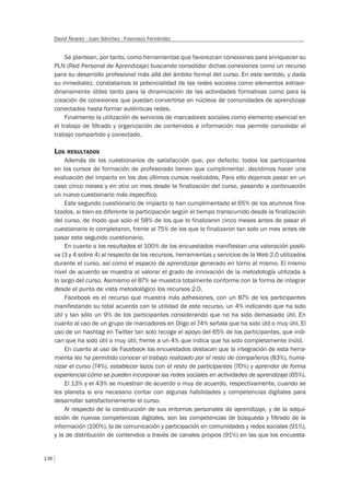 138
David Álvarez - Juan Sánchez - Francisco Fernández
Se plantean, por tanto, como herramientas que favorezcan conexiones para enriquecer su
PLN (Red Personal de Aprendizaje) buscando consolidar dichas conexiones como un recurso
para su desarrollo profesional más allá del ámbito formal del curso. En este sentido, y dada
su inmediatez, constatamos la potencialidad de las redes sociales como elementos extraor-
dinariamente útiles tanto para la dinamización de las actividades formativas como para la
creación de conexiones que puedan convertirse en núcleos de comunidades de aprendizaje
conectados hasta formar auténticas redes.
Finalmente la utilización de servicios de marcadores sociales como elemento esencial en
el trabajo de filtrado y organización de contenidos e información nos permite consolidar el
trabajo compartido y conectado.
LOS RESULTADOS
Además de los cuestionarios de satisfacción que, por defecto, todos los participantes
en los cursos de formación de profesorado tienen que cumplimentar, decidimos hacer una
evaluación del impacto en los dos últimos cursos realizados. Para ello dejamos pasar en un
caso cinco meses y en otro un mes desde la finalización del curso, pasando a continuación
un nuevo cuestionario más específico.
Este segundo cuestionario de impacto lo han cumplimentado el 65% de los alumnos fina-
lizados, si bien es diferente la participación según el tiempo transcurrido desde la finalización
del curso, de modo que solo el 58% de los que lo finalizaron cinco meses antes de pasar el
cuestionario lo completaron, frente al 75% de los que lo finalizaron tan solo un mes antes de
pasar este segundo cuestionario.
En cuanto a los resultados el 100% de los encuestados manifiestan una valoración positi-
va (3 y 4 sobre 4) al respecto de los recursos, herramientas y servicios de la Web 2.0 utilizados
durante el curso, así como el espacio de aprendizaje generado en torno al mismo. El mismo
nivel de acuerdo se muestra al valorar el grado de innovación de la metodología utilizada a
lo largo del curso. Asimismo el 87% se muestra totalmente conforme con la forma de integrar
desde el punto de vista metodológico los recursos 2.0.
Facebook es el recurso que muestra más adhesiones, con un 87% de los participantes
manifestando su total acuerdo con la utilidad de este recurso, un 4% indicando que ha sido
útil y tan sólo un 9% de los participantes considerando que no ha sido demasiado útil. En
cuanto al uso de un grupo de marcadores en Diigo el 74% señala que ha sido útil o muy útil. El
uso de un hashtag en Twitter tan solo recoge el apoyo del 65% de los participantes, que indi-
can que ha sido útil o muy útil, frente a un 4% que indica que ha sido completamente inútil.
En cuanto al uso de Facebook los encuestados destacan que la integración de esta herra-
mienta les ha permitido conocer el trabajo realizado por el resto de compañeros (83%), huma-
nizar el curso (74%), establecer lazos con el resto de participantes (70%) y aprender de forma
experiencial cómo se pueden incorporar las redes sociales en actividades de aprendizaje (65%).
El 13% y el 43% se muestran de acuerdo o muy de acuerdo, respectivamente, cuando se
les planeta si era necesario contar con algunas habilidades y competencias digitales para
desarrollar satisfactoriamente el curso.
Al respecto de la construcción de sus entornos personales de aprendizaje, y de la adqui-
sición de nuevas competencias digitales, son las competencias de búsqueda y filtrado de la
información (100%), la de comunicación y participación en comunidades y redes sociales (91%),
y la de distribución de contenidos a través de canales propios (91%) en las que los encuesta-
 