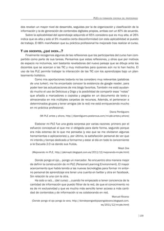 139
PLES EN FORMACIÓN CONTINUA DEL PROFESORADO
dos revelan un mayor nivel de desarrollo, seguidas por la de organización y clasificación de la
información y la de generación de contenidos digitales propios, ambas con un 87% de acuerdo.
Sobre la aplicabilidad del aprendizaje adquirido el 65% considera que es muy alta, el 26%
indica que es alta y solo el 9% muestra cierta disconformidad con esta aplicabilidad al puesto
de trabajo. El 86% manifiestan que su práctica profesional ha mejorado tras realizar el curso.
Y LOS DOCENTES, ¿QUÉ DICEN…?
Finalmente recogemos algunas de las reflexiones que los participantes del curso han com-
partido como parte de sus tareas. Pensamos que estas reflexiones, y otras que por motivos
de espacio no incluimos, son bastante reveladoras del nuevo paisaje que se dibuja ante los
docentes que se acercan a las TIC y muy motivantes para quienes aún no lo han hecho. El
uso de los PLE permite trabajar la interacción de las TIC con los aprendizajes bajo un plan-
teamiento holístico.
Como mis aportaciones todavía no las considero muy relevantes (palabras
de una lurker), me ha encantado conocer la existencia de google reader, para
poder leer las actualizaciones de mis blogs favoritos. También me está ayudan-
do mucho el uso de Delicious y Diigo y la posibilidad de compartir esas “notas”
que añadía a marcadores o copiaba y pegaba en un documento de texto y
almacenaba en mis múltiples carpetas de recursos. Además, el pertenecer a
determinados grupos y tener amigos (de la red) me está enriqueciendo mucho
en mi práctica profesional.
Diana Perdiguero
(Mi PLE antes y ahora, http://diperdiguero.posterous.com/mi-ple-antes-y-ahora)
Elaborar mi PLE fue una grata sorpresa por varias razones: primero por el
esfuerzo conceptual al que me vi obligada para darle forma, segundo porque
era más extenso de lo que me pensaba (y eso que se me olvidaron algunas
herramientas o aplicaciones) y, por último, la satisfacción personal de ver que
mi interés y tiempo dedicado a formarme y estar al día en todo lo concerniente
a la Escuela 2.0 va dando sus frutos.
Mayti Zea
(Mejorando mi PLE, http://plemayti.blogspot.com.es/2011/12/mejorando-mi-ple.html)
Donde pongo el ojo… pongo un marcador. No encuentro otra manera mejor
de definir la construcción de mi PLE (Personal Learning Environment). El mayor
acercamiento que había tenido a las nuevas tecnologías para formar mi entor-
no personal de aprendizaje era tener una cuenta en twitter y otra en facebook.
Sin relación la una con la otra.
Ha sido a raíz… (del curso) …cuando he empezado a tener conciencia de la
cantidad de información que puedo filtrar de la red, de que el conocimiento no
es de mi exclusividad y que es mucho más sencillo tener acceso a más canti-
dad de contenidos y de información si es colaborando en red.
Manuel Álvarez
(Donde pongo el ojo pongo la vara, http://dondepongoelojopongolavara.blogspot.com.
es/2011/12/mi-ple.html)
 