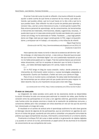 140
David Álvarez - Juan Sánchez - Francisco Fernández
El primer fruto del curso ha sido la reflexión. Una buena reflexión te puede
ayudar a darte cuenta de qué tienes al alcance de tus manos, qué estas uti-
lizando, qué puedes utilizar, qué es lo qué haces en tu día a día y qué es lo
que puedes hacer. Esta reflexión ha sido el punto de partida para aprender y
conocer más, y así tal y como intenciona el curso, ir construyendo nuestro PLE.
Este entorno personal de aprendizaje, red de conocimientos, de herramientas
e intercambio de materiales, informaciones, ideales, sugerencias, recursos… Y
puedo decir que en mi caso esta construcción ha sido casi desde cero, pues sin
contar con el blog, me he estrenado en Twitter, Facebook…, y aquí sigo peleán-
dome con Diigo, todo sea por seguir construyendo mi PLE, seguir enriquecién-
dome, y enriquecer así mi trabajo, a la escuela y a mis niños/as de infantil.
Miguel Ángel Santos
(Construcción del PLE, http://laventanadelaescuela.blogspot.com.es/2011/12
ampliando-mi-ple.html)
Hace apenas dos meses no tenía ni idea de la existencia del término “ple”.
Sin embargo, mi vida trascurría normal… o eso creía yo. Descubrí que era posi-
ble que tuviera una “identidad digital” con una cuestionada reputación ya que
no me había preocupado por su imagen. Tras los sudores típicos que provocan
estas situaciones, cuál fue mi sorpresa al descubrir que no tenía ni buena ni
mala… ¡no había identidad digital para mí!; vamos, hasta me dolió.
(…)
En mi PLE tengo mi blog de nueva creación, noetur, donde pretendo un
intercambio de información sobre turismo y nuevas tecnologías adaptadas a
la educación. Cuento con Facebook y Twitter así como una cuenta en Diigo.
Para mí es un mundo nuevo y complicado. No estoy nada familiarizada con
las herramientas que se utilizan pero sé que puede servirme para mejorar mi
labor docente. Esa es una importante excusa para crear este blog.
Noemí Rodríguez
(La construcción de mi PLE, http://noetur.wordpress.com/2011/12/22/mi-ple/)
A MODO DE CONCLUSÓN
La integración de redes sociales como parte de los escenarios donde se desarrollaba
la acción formativa ha sido una excusa para estimular la creación de redes, para facilitar la
conexión entre los participantes en el curso y con agentes externos, generando conexiones
más fuertes entre los propios alumnos a través de la resolución de problemas comunes, y
conexiones débiles pero más complejas con otros docentes en red con los que los alumnos
han interactuado a lo largo del curso.
El resultado en el cambio de actitud ante el aprendizaje autónomo ha sido clave gracias
al liderazgo natural de algunos de los participantes, que se convirtieron en agentes de cam-
bio en el núcleo del grupo, ayudando por otra parte a consolidar una pequeña comunidad de
práctica que sigue compartiendo recursos, información y conocimiento en un entorno abierto.
Finalmente el enfoque PLE del curso a dado sentido a la generación de objetos digitales
y su puesta en común en la red, promoviendo un papel activo de los alumnos en la creación
de conocimiento de sus compañeros del curso.
 