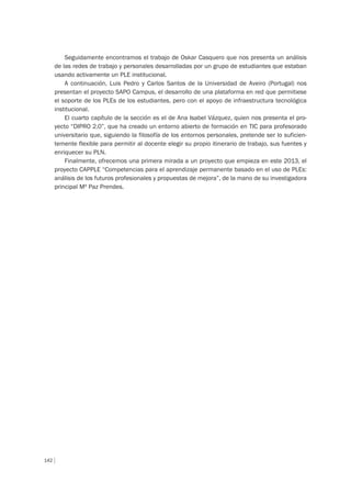 142
Seguidamente encontramos el trabajo de Oskar Casquero que nos presenta un análisis
de las redes de trabajo y personales desarrolladas por un grupo de estudiantes que estaban
usando activamente un PLE institucional.
A continuación, Luis Pedro y Carlos Santos de la Universidad de Aveiro (Portugal) nos
presentan el proyecto SAPO Campus, el desarrollo de una plataforma en red que permitiese
el soporte de los PLEs de los estudiantes, pero con el apoyo de infraestructura tecnológica
institucional.
El cuarto capítulo de la sección es el de Ana Isabel Vázquez, quien nos presenta el pro-
yecto “DIPRO 2.0”, que ha creado un entorno abierto de formación en TIC para profesorado
universitario que, siguiendo la filosofía de los entornos personales, pretende ser lo suficien-
temente flexible para permitir al docente elegir su propio itinerario de trabajo, sus fuentes y
enriquecer su PLN.
Finalmente, ofrecemos una primera mirada a un proyecto que empieza en este 2013, el
proyecto CAPPLE “Competencias para el aprendizaje permanente basado en el uso de PLEs:
análisis de los futuros profesionales y propuestas de mejora”, de la mano de su investigadora
principal Mª Paz Prendes.
 