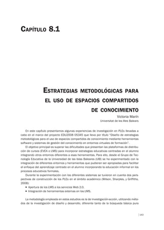 143
ESTRATEGIAS METODOLÓGICAS PARA
EL USO DE ESPACIOS COMPARTIDOS
DE CONOCIMIENTO
Victoria Marín
Universitat de les Illes Balears
CAPÍTULO 8.1
En este capítulo presentamos algunas experiencias de investigación en PLEs llevadas a
cabo en el marco del proyecto EDU2008 05345 que lleva por título “Diseño de estrategias
metodológicas para el uso de espacios compartidos de conocimiento mediante herramientas
software y sistemas de gestión del conocimiento en entornos virtuales de formación”.
El objetivo principal es superar las dificultades que presentan las plataformas de distribu-
ción de cursos (EVEA o LMS) para incorporar estrategias educativas centradas en el alumno
integrando otros entornos diferentes a esas herramientas. Para ello, desde el Grupo de Tec-
nología Educativa de la Universidad de las Islas Baleares (UIB) se ha experimentado con la
integración de diferentes entornos y herramientas que pudieran ser apropiadas para facilitar
el enfoque del aprendizaje centrado en el alumno incorporando la educación informal en los
procesos educativos formales.
Durante la experimentación con los diferentes sistemas se tuvieron en cuenta dos pers-
pectivas de construcción de los PLEs en el ámbito académico (Wilson, Sharples, y Griffiths,
2008):
T Apertura de los LMS a los servicios Web 2.0.
T Integración de herramientas externas en los LMS.
La metodología empleada en estos estudios es la de investigación-acción, utilizando méto-
dos de la investigación de diseño y desarrollo, diferente tanto de la búsqueda básica pura
 