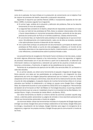 144
Victoria Marín
como de la aplicada. Se hace énfasis en la producción de conocimiento con el objetivo final
de mejorar los procesos del diseño, desarrollo y evaluación educativos.
Siguiendo el esquema que plantea Reeves (2006) e incorporando aspectos de Van den
Akker (1999), el proceso seguido fue el siguiente:
T En primer lugar, análisis de la situación y deﬁnición del problema. Éste se ha descrito
brevemente al inicio del subcapítulo.
T La segunda fase consistió en el diseño y desarrollo de respuestas al problema: en nues-
tro caso, se trató de tres prototipos de PLEs. Estos no estaban relacionados entre ellos
y fueron desarrollados en momentos temporales diferentes, partiendo de las dos pers-
pectivas de construcción de PLEs en el ámbito académico, citadas anteriormente.
T En una tercera fase, se implementó cada prototipo en las asignaturas en que se enmar-
caron. Simultáneamente a la implementación, cada uno de ellos se revisaba, evaluaba
e iba optimizándose durante el desarrollo de las materias.
T Una cuarta fase condujo a la producción de documentación y principios de diseño para
prototipos de PLEs desde un punto de vista pedagógico y didáctico, en función de los
resultados obtenidos en las experiencias de diseño, implementación y evaluación, junto
a las reﬂexiones y consideraciones sobre la práctica llevada a cabo.
Los procedimientos de recogida de información fueron similares en los tres casos, a pesar
de existir algunas diferencias respecto a los instrumentos. Fueron los siguientes: el registro
de procesos relacionados con el uso del entorno a partir de la observación, la obtención de
información relativa a la experiencia y valoración por parte de los usuarios a través de cues-
tionarios y entrevistas y, finalmente, el registro de las estadísticas de los entornos.
Partiendo de la perspectiva de apertura de los LMS a los servicios Web 2.0, se llevaron a
cabo dos estudios.
En un primer estudio, se utilizó como herramienta el paquete integrado de Google Apps.
Dicha elección vino dada por las posibilidades de configuración y de integración de otras
aplicaciones así como de widgets (pequeñas aplicaciones que se instalan y usan en la Web
adoptando la forma de bloques o elementos), todo ello de forma relativamente sencilla. Desde
el punto de vista pedagógico, el paquete dispone de muchas herramientas útiles en el campo
educativo que facilitan la colaboración y el trabajo en equipo como Google Docs o Google
Sites. Se implementó durante el curso académico 2010/2011 en la asignatura “Herramientas
de Gestión de la Formación en Red” del Máster en Tecnología Educativa: e-Learning y Gestión
del Conocimiento que se cursa en modalidad virtual en la Universitat de les Illes Balears, Uni-
versitat Rovira i Virgili y Universitat de Lleida (Marín y de Benito, 2011).
Con dicha herramienta se diseñó un entorno donde los alumnos cursaban aquella asig-
natura, y además podían personalizar su página de entrada o inicio (escritorio personal) aña-
diendo sus herramientas personales a través de widgets.
Los alumnos debían utilizar las herramientas incluidas en el paquete de Google Apps para
entregar sus tareas: Google Docs para el trabajo colaborativo en las tareas, Google Sites para
la entrega y visualización de los trabajos, Google Calendar para seguir el cronograma de la
asignatura y organizar los propios eventos y Google Groups para la comunicación a través de
los foros.
 