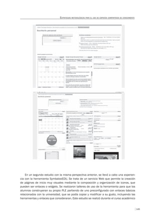 145
ESTRATEGIAS METODOLÓGICAS PARA EL USO DE ESPACIOS COMPARTIDOS DE CONOCIMIENTO
En un segundo estudio con la misma perspectiva anterior, se llevó a cabo una experien-
cia con la herramienta SymbalooEDU. Se trata de un servicio Web que permite la creación
de páginas de inicio muy visuales mediante la composición y organización de iconos, que
pueden ser enlaces o widgets. Se realizaron talleres de uso de la herramienta para que los
alumnos construyeran su propio PLE partiendo de uno preconfigurado con enlaces básicos
relacionados con la universidad, que se podía copiar y modificar a su gusto, incluyendo las
herramientas y enlaces que consideraran. Este estudio se realizó durante el curso académico
 