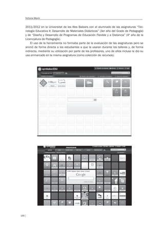 146
Victoria Marín
2011/2012 en la Universitat de les Illes Balears con el alumnado de las asignaturas “Tec-
nología Educativa II: Desarrollo de Materiales Didácticos” (3er año del Grado de Pedagogía)
y de “Diseño y Desarrollo de Programas de Educación Flexible y a Distancia” (4º año de la
Licenciatura de Pedagogía).
El uso de la herramienta no formaba parte de la evaluación de las asignaturas pero se
animó de forma directa a los estudiantes a que la usaran durante los talleres y, de forma
indirecta, mediante su utilización por parte de los profesores, uno de ellos incluso le dio su
uso enmarcado en la misma asignatura (como colección de recursos).
 