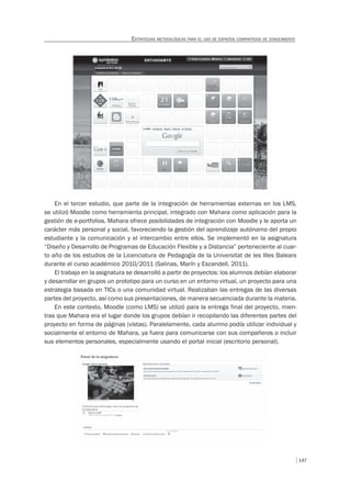 147
ESTRATEGIAS METODOLÓGICAS PARA EL USO DE ESPACIOS COMPARTIDOS DE CONOCIMIENTO
En el tercer estudio, que parte de la integración de herramientas externas en los LMS,
se utilizó Moodle como herramienta principal, integrado con Mahara como aplicación para la
gestión de e-portfolios. Mahara ofrece posibilidades de integración con Moodle y le aporta un
carácter más personal y social, favoreciendo la gestión del aprendizaje autónomo del propio
estudiante y la comunicación y el intercambio entre ellos. Se implementó en la asignatura
“Diseño y Desarrollo de Programas de Educación Flexible y a Distancia” perteneciente al cuar-
to año de los estudios de la Licenciatura de Pedagogía de la Universitat de les Illes Balears
durante el curso académico 2010/2011 (Salinas, Marín y Escandell, 2011).
El trabajo en la asignatura se desarrolló a partir de proyectos: los alumnos debían elaborar
y desarrollar en grupos un prototipo para un curso en un entorno virtual, un proyecto para una
estrategia basada en TICs o una comunidad virtual. Realizaban las entregas de las diversas
partes del proyecto, así como sus presentaciones, de manera secuenciada durante la materia.
En este contexto, Moodle (como LMS) se utilizó para la entrega final del proyecto, mien-
tras que Mahara era el lugar donde los grupos debían ir recopilando las diferentes partes del
proyecto en forma de páginas (vistas). Paralelamente, cada alumno podía utilizar individual y
socialmente el entorno de Mahara, ya fuera para comunicarse con sus compañeros o incluir
sus elementos personales, especialmente usando el portal inicial (escritorio personal).
 