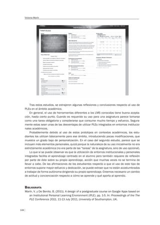 148
Victoria Marín
Tras estos estudios, se extrajeron algunas reflexiones y conclusiones respecto al uso de
PLEs en el ámbito académico.
En general, el uso de herramientas diferentes a los LMS conocidos tiene buena acepta-
ción, hasta cierto punto. Cuando es requerido su uso para una asignatura parece tomarse
como una tarea obligatoria y considerarse que consume mucho tiempo y esfuerzo. Segura-
mente estas sean unas de las desventajas de utilizar PLEs integrados en entornos institucio-
nales académicos.
Probablemente debido al uso de estos prototipos en contextos académicos, los estu-
diantes los utilizan básicamente para ese ámbito, introduciendo pocas modificaciones, que
muestra un grado bajo de personalización. En el caso del segundo estudio, parece que se
incluyen más elementos personales, quizá porque la naturaleza de su uso inicialmente no era
estrictamente académica (no era parte de las “tareas” de la asignatura, sino de uso opcional).
Lo que sí se puede observar es que la utilización de entornos institucionales y personales
integrados facilita el aprendizaje centrado en el alumno pero también requiere de reflexión
por parte de éste sobre su propio aprendizaje, acción que muchas veces no se termina de
llevar a cabo. De las afirmaciones de los estudiantes respecto a que el uso de este tipo de
entornos supone mayor esfuerzo y dedicación, se puede extraer que no están acostumbrados
a trabajar de forma autónoma dirigiendo su propio aprendizaje. Creemos necesario un cambio
de actitud y concienciación respecto a cómo se aprende y qué aporta al aprendiz.
BIBLIOGRAFÍA
Marín, V. y De Benito, B. (2011). A design of a postgraduate course on Google Apps based on
an Institutional Personal Learning Environment (iPLE). pp. 1-5. In: Proceedings of the The
PLE Conference 2011, 11-13 July 2011, University of Southampton, UK.
 
