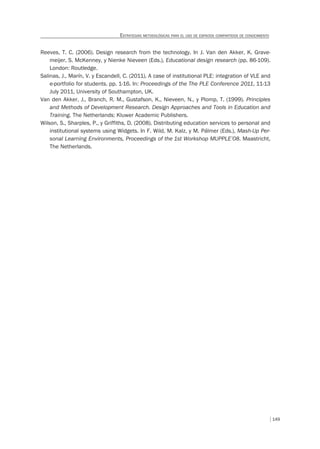 149
ESTRATEGIAS METODOLÓGICAS PARA EL USO DE ESPACIOS COMPARTIDOS DE CONOCIMIENTO
Reeves, T. C. (2006). Design research from the technology. In J. Van den Akker, K. Grave-
meijer, S. McKenney, y Nienke Nieveen (Eds.), Educational design research (pp. 86-109).
London: Routledge.
Salinas, J., Marín, V. y Escandell, C. (2011). A case of institutional PLE: integration of VLE and
e-portfolio for students. pp. 1-16. In: Proceedings of the The PLE Conference 2011, 11-13
July 2011, University of Southampton, UK.
Van den Akker, J., Branch, R. M., Gustafson, K., Nieveen, N., y Plomp, T. (1999). Principles
and Methods of Development Research. Design Approaches and Tools in Education and
Training. The Netherlands: Kluwer Academic Publishers.
Wilson, S., Sharples, P., y Griffiths, D. (2008). Distributing education services to personal and
institutional systems using Widgets. In F. Wild, M. Kalz, y M. Pálmer (Eds.), Mash-Up Per-
sonal Learning Environments, Proceedings of the 1st Workshop MUPPLE’08. Maastricht,
The Netherlands.
 