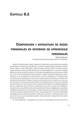 151
COMPOSICIÓN Y ESTRUCTURA DE REDES
PERSONALES EN ENTORNOS DE APRENDIZAJE
PERSONALES
Oskar Casquero
Universidad del País Vasco-Euskal Herriko Unibertsitatea
CAPÍTULO 8.2
La Web 2.0 está teniendo un gran impacto en el e-learning y varios autores han estudiado
los beneficios de adoptar servicios Web en un contexto de aprendizaje de educación superior
(Hemmi, Bayne, y Land, 2009; Meyer, 2010; Hrastinski y Dennen, 2012). La práctica habitual
sugiere articular los servicios Web alrededor de un VLE para gestionar un curso. Sin embargo,
aparecen diversos problemas debido a la dificultad para gestionar servicos externos dentro
de un VLE: para los estudiantes es difícil descubrir y seguir los distintos espacios de conver-
saciones y a los compañeros en esos servicios; y para los profesores no es factible trazar
la actividad de los estudiantes en los servicios externos para monitorizarla y evaluarla. Esto
plantea la problemática de integrar recursos y servicios externos en el diseño de un curso, ya
que se reduce la conciencia que tanto profesor como estudiante tienen acerca de la actividad
que tiene lugar en el curso fuera del VLE. Los servicios Web deben ser mediados/regulados
para ser conscientes de los eventos e interacciones que ocurren durante las actividades y
así poder evaluar las contribuciones de los estudiantes. Muchos investigadores y educadores
consideran que los PLEs son herramientas con gran potencial para hacer frente a esta limita-
ción de las actuales implementaciones de VLE, ya que proporcionan nuevas funcionalidades
tecnológicas que los estudiantes pueden utilizar para aumentar su conciencia sobre lo que
ocurre en el curso y que los profesores pueden utilizar para hacer el seguimiento de la activi-
dad de los estudiantes.
La auto-configuración y auto-gestion del entorno de aprendizaje por parte del alumno
 