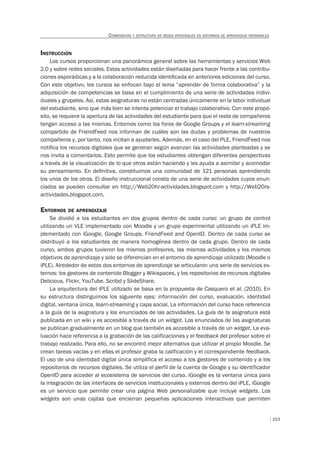 153
COMPOSICIÓN Y ESTRUCTURA DE REDES PERSONALES EN ENTORNOS DE APRENDIZAJE PERSONALES
INSTRUCCIÓN
Los cursos proporcionan una panorámica general sobre las herramientas y servicios Web
2.0 y sobre redes sociales. Estas actividades están diseñadas para hacer frente a las contribu-
ciones esporádicas y a la colaboración reducida identiﬁcada en anteriores ediciones del curso.
Con este objetivo, los cursos se enfocan bajo el lema “aprender de forma colaborativa” y la
adquisición de competencias se basa en el cumplimiento de una serie de actividades indivi-
duales y grupales. Así, estas asignaturas no están centradas únicamente en la labor individual
del estudiante, sino que más bien se intenta potenciar el trabajo colaborativo. Con este propó-
sito, se requiere la apertura de las actividades del estudiante para que el reste de compañeros
tengan acceso a las mismas. Entornos como los foros de Google Groups y el learn-streaming
compartido de FriendFeed nos informan de cuáles son las dudas y problemas de nuestros
compañeros y, por tanto, nos incitan a ayudarles. Además, en el caso del PLE, FriendFeed nos
notiﬁca los recursos digitales que se generan según avanzan las actividades planteadas y se
nos invita a comentarlos. Esto permite que los estudiantes obtengan diferentes perspectivas
a través de la visualización de lo que otros están haciendo y les ayuda a asimilar y acomodar
su pensamiento. En deﬁnitiva, constituimos una comunidad de 121 personas aprendiendo
los unos de los otros. El diseño instruccional consta de una serie de actividades cuyos enun-
ciados se pueden consultar en http://Web20hr-actividades.blogspot.com y http://Web20rs-
actividades.blogspot.com.
ENTORNOS DE APRENDIZAJE
Se dividió a los estudiantes en dos grupos dentro de cada curso: un grupo de control
utilizando un VLE implementado con Moodle y un grupo experimental utilizando un iPLE im-
plementado con iGoogle, Google Groups, FriendFeed and OpenID. Dentro de cada curso se
distribuyó a los estudiantes de manera homogénea dentro de cada grupo. Dentro de cada
curso, ambos grupos tuvieron los mismos profesores, las mismas actividades y los mismos
objetivos de aprendizaje y solo se diferencian en el entorno de aprendizaje utilizado (Moodle o
iPLE). Alrededor de estos dos entornos de aprendizaje se articularon una serie de servicios ex-
ternos: los gestores de contenido Blogger y Wikispaces, y los repositorios de recursos digitales
Delicious, Flickr, YouTube, Scribd y SlideShare.
La arquitectura del iPLE utilizado se basa en la propuesta de Casquero et al. (2010). En
su estructura distinguimos los siguiente ejes: información del curso, evaluación, identidad
digital, ventana única, learn-streaming y capa social. La información del curso hace referencia
a la guía de la asignatura y los enunciados de las actividades. La guía de la asignatura está
publicada en un wiki y es accesible a través de un widget. Los enunciados de las asignaturas
se publican gradualmente en un blog que también es accesible a través de un widget. La eva-
luación hace referencia a la grabación de las calificaciones y el feedback del profesor sobre el
trabajo realizado. Para ello, no se encontró mejor alternativa que utilizar el propio Moodle. Se
crean tareas vacías y en ellas el profesor graba la calificación y el correspondiente feedback.
El uso de una identidad digital única simplifica el acceso a los gestores de contenido y a los
repositorios de recursos digitales. Se utiliza el perfil de la cuenta de Google y su identificador
OpenID para acceder al ecosistema de servicios del curso. iGoogle es la ventana única para
la integración de las interfaces de servicios institucionales y externos dentro del iPLE. iGoogle
es un servicio que permite crear una página Web personalizable que incluye widgets. Los
widgets son unas cajitas que encierran pequeñas aplicaciones interactivas que permiten
 