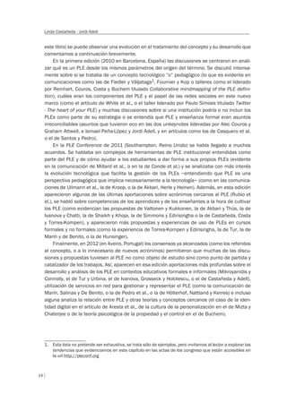 14
Linda Castañeda - Jordi Adell
este libro) se puede observar una evolución en el tratamiento del concepto y su desarrollo que
comentamos a continuación brevemente.
En la primera edición (2010 en Barcelona, España) las discusiones se centraron en anali-
zar qué es un PLE desde los mismos parámetros del orígen del término. Se discutió intensa-
mente sobre si se trataba de un concepto tecnológico “o” pedagógico (lo que es evidente en
comunicaciones como las de Fiedler y Väljataga1, Fournier y Kop o talleres como el liderado
por Reinhart, Couros, Costa y Buchem titulado Collaborative mindmapping of the PLE defini-
tion), cuáles eran los componentes del PLE y el papel de las redes sociales en este nuevo
marco (como el artículo de White et al., o el taller liderado por Paulo Simoes titulado Twitter
- The heart of your PLE) y muchas discusiones sobre si una institución podría o no incluir los
PLEs como parte de su estrategia o se entendía que PLE y enseñanza formal eran asuntos
irreconciliables (asuntos que tuvieron eco en las dos unkeynotes lideradas por Alec Couros y
Graham Attwell, e Ismael Peña-López y Jordi Adell, y en artículos como los de Casquero et al.
o el de Santos y Pedro).
En la PLE Conference de 2011 (Southampton, Reino Unido) se había llegado a muchos
acuerdos. Se hablaba sin complejos de herramientas de PLE institucional entendidas como
parte del PLE y de cómo ayudar a los estudiantes a dar forma a sus propios PLEs (evidente
en la comunicación de Millard et al., o en la de Conde et al.) y se analizaba con más interés
la evolución tecnológica que facilita la gestión de los PLEs –entendiendo que PLE es una
perspectiva pedagógica que implica necesariamente a la tecnología– (como en las comunica-
ciones de Ullmann et al., la de Kroop, o la de Akbari, Herle y Heinen). Además, en esta edición
aparecieron algunas de las últimas aportaciones sobre acrónimos cercanos al PLE (Rubio et
el.), se habló sobre competencias de los aprendices y de los enseñantes a la hora de cultivar
los PLE (como evidencian las propuestas de Valtonen y Kukkonen, la de Akbari y Thüs, la de
Ivanova y Chatti, la de Shaikh y Khoja, la de Simmons y Edirisingha o la de Castañeda, Costa
y Torres-Kompen), y aparecieron más propuestas y experiencias de uso de PLEs en cursos
formales y no formales (como la experiencia de Torres-Kompen y Edirisingha, la de Tur, la de
Marín y de Benito, o la de Hunsinger).
Finalmente, en 2012 (en Aveiro, Portugal) los consensos ya alcanzados (como los referidos
al concepto, o a lo innecesario de nuevos acrónimos) permitieron que muchas de las discu-
siones y propuestas tuviesen al PLE no como objeto de estudio sino como punto de partida y
catalizador de los trabajos. Así, aparecen en esa edición aportaciones más profundas sobre el
desarrollo y análisis de los PLE en contextos educativos formales e informales (Mikroyanidis y
Connolly, el de Tur y Urbina, el de Ivanova, Grosseck y Holotescu, o el de Castañeda y Adell),
utilización de servicios en red para gestionar y representar el PLE (como la comunicación de
Marín, Salinas y De Benito, o la de Pedro et al., o la de Hölterhof, Nattland y Kerres) e incluso
alguna analiza la relación entre PLE y otras teorías y conceptos cercanos (el caso de la iden-
tidad digital en el artículo de Aresta et al., de la cultura de la personalización en el de Mizta y
Chaterjee o de la teoría psicológica de la propiedad y el control en el de Buchem).
1. Esta lista no pretende ser exhaustiva, se trata sólo de ejemplos, pero invitamos al lector a explorar las
tendencias que evidenciamos en este capítulo en las actas de los congreso que están accesibles en
la url http://pleconf.org
 