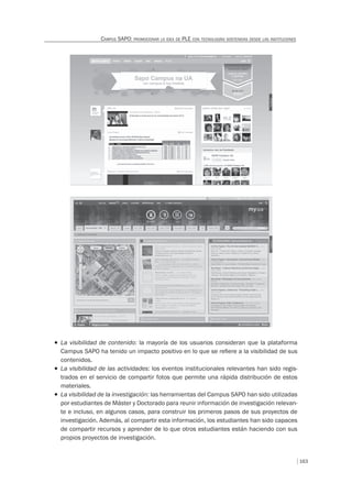 163
CAMPUS SAPO: PROMOCIONAR LA IDEA DE PLE CON TECNOLOGÍAS SOSTENIDAS DESDE LAS INSTITUCIONES
T La visibilidad de contenido: la mayoría de los usuarios consideran que la plataforma
Campus SAPO ha tenido un impacto positivo en lo que se reﬁere a la visibilidad de sus
contenidos.
T La visibilidad de las actividades: los eventos institucionales relevantes han sido regis-
trados en el servicio de compartir fotos que permite una rápida distribución de estos
materiales.
T La visibilidad de la investigación: las herramientas del Campus SAPO han sido utilizadas
por estudiantes de Máster y Doctorado para reunir información de investigación relevan-
te e incluso, en algunos casos, para construir los primeros pasos de sus proyectos de
investigación. Además, al compartir esta información, los estudiantes han sido capaces
de compartir recursos y aprender de lo que otros estudiantes están haciendo con sus
propios proyectos de investigación.
 