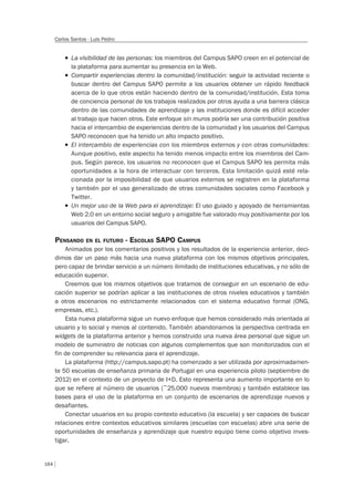 164
Carlos Santos - Luis Pedro
T La visibilidad de las personas: los miembros del Campus SAPO creen en el potencial de
la plataforma para aumentar su presencia en la Web.
T Compartir experiencias dentro la comunidad/institución: seguir la actividad reciente o
buscar dentro del Campus SAPO permite a los usuarios obtener un rápido feedback
acerca de lo que otros están haciendo dentro de la comunidad/institución. Esta toma
de conciencia personal de los trabajos realizados por otros ayuda a una barrera clásica
dentro de las comunidades de aprendizaje y las instituciones donde es difícil acceder
al trabajo que hacen otros. Este enfoque sin muros podría ser una contribución positiva
hacia el intercambio de experiencias dentro de la comunidad y los usuarios del Campus
SAPO reconocen que ha tenido un alto impacto positivo.
T El intercambio de experiencias con los miembros externos y con otras comunidades:
Aunque positivo, este aspecto ha tenido menos impacto entre los miembros del Cam-
pus. Según parece, los usuarios no reconocen que el Campus SAPO les permita más
oportunidades a la hora de interactuar con terceros. Esta limitación quizá esté rela-
cionada por la imposibilidad de que usuarios externos se registren en la plataforma
y también por el uso generalizado de otras comunidades sociales como Facebook y
Twitter.
T Un mejor uso de la Web para el aprendizaje: El uso guiado y apoyado de herramientas
Web 2.0 en un entorno social seguro y amigable fue valorado muy positivamente por los
usuarios del Campus SAPO.
PENSANDO EN EL FUTURO - ESCOLAS SAPO CAMPUS
Animados por los comentarios positivos y los resultados de la experiencia anterior, deci-
dimos dar un paso más hacia una nueva plataforma con los mismos objetivos principales,
pero capaz de brindar servicio a un número ilimitado de instituciones educativas, y no sólo de
educación superior.
Creemos que los mismos objetivos que tratamos de conseguir en un escenario de edu-
cación superior se podrían aplicar a las instituciones de otros niveles educativos y también
a otros escenarios no estrictamente relacionados con el sistema educativo formal (ONG,
empresas, etc.).
Esta nueva plataforma sigue un nuevo enfoque que hemos considerado más orientada al
usuario y lo social y menos al contenido. También abandonamos la perspectiva centrada en
widgets de la plataforma anterior y hemos construido una nueva área personal que sigue un
modelo de suministro de noticias con algunos complementos que son monitorizados con el
fin de comprender su relevancia para el aprendizaje.
La plataforma (http://campus.sapo.pt) ha comenzado a ser utilizada por aproximadamen-
te 50 escuelas de enseñanza primaria de Portugal en una experiencia piloto (septiembre de
2012) en el contexto de un proyecto de I+D. Esto representa una aumento importante en lo
que se refiere al número de usuarios (~25.000 nuevos miembros) y también establece las
bases para el uso de la plataforma en un conjunto de escenarios de aprendizaje nuevos y
desafiantes.
Conectar usuarios en su propio contexto educativo (la escuela) y ser capaces de buscar
relaciones entre contextos educativos similares (escuelas con escuelas) abre una serie de
oportunidades de enseñanza y aprendizaje que nuestro equipo tiene como objetivo inves-
tigar.
 