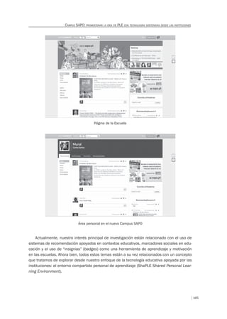 165
CAMPUS SAPO: PROMOCIONAR LA IDEA DE PLE CON TECNOLOGÍAS SOSTENIDAS DESDE LAS INSTITUCIONES
Página de la Escuela
Área personal en el nuevo Campus SAPO
Actualmente, nuestro interés principal de investigación están relacionado con el uso de
sistemas de recomendación apoyados en contextos educativos, marcadores sociales en edu-
cación y el uso de “insignias” (badges) como una herramienta de aprendizaje y motivación
en las escuelas. Ahora bien, todos estos temas están a su vez relacionados con un concepto
que tratamos de explorar desde nuestro enfoque de la tecnología educativa apoyada por las
instituciones: el entorno compartido personal de aprendizaje (ShaPLE Shared Personal Lear-
ning Environment).
 