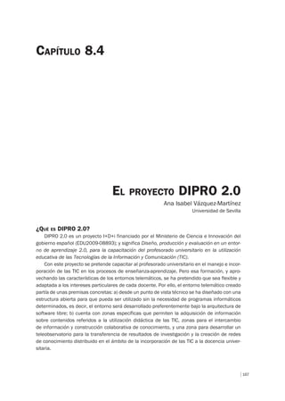 167
EL PROYECTO DIPRO 2.0
Ana Isabel Vázquez-Martínez
Universidad de Sevilla
CAPÍTULO 8.4
¿QUÉ ES DIPRO 2.0?
DIPRO 2.0 es un proyecto I+D+i financiado por el Ministerio de Ciencia e Innovación del
gobierno español (EDU2009-08893); y significa Diseño, producción y evaluación en un entor-
no de aprendizaje 2.0, para la capacitación del profesorado universitario en la utilización
educativa de las Tecnologías de la Información y Comunicación (TIC).
Con este proyecto se pretende capacitar al profesorado universitario en el manejo e incor-
poración de las TIC en los procesos de enseñanza-aprendizaje. Pero esa formación, y apro-
vechando las características de los entornos telemáticos, se ha pretendido que sea flexible y
adaptada a los intereses particulares de cada docente. Por ello, el entorno telemático creado
partía de unas premisas concretas: a) desde un punto de vista técnico se ha diseñado con una
estructura abierta para que pueda ser utilizado sin la necesidad de programas informáticos
determinados, es decir, el entorno será desarrollado preferentemente bajo la arquitectura de
software libre; b) cuenta con zonas específicas que permiten la adquisición de información
sobre contenidos referidos a la utilización didáctica de las TIC, zonas para el intercambio
de información y construcción colaborativa de conocimiento, y una zona para desarrollar un
teleobservatorio para la transferencia de resultados de investigación y la creación de redes
de conocimiento distribuido en el ámbito de la incorporación de las TIC a la docencia univer-
sitaria.
 