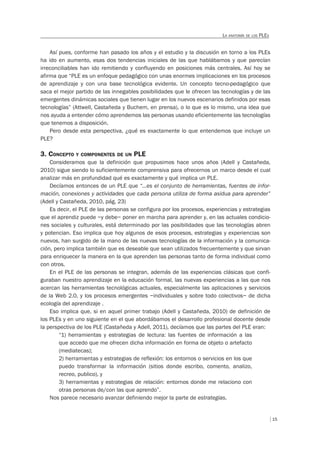 15
LA ANATOMÍA DE LOS PLES
Así pues, conforme han pasado los años y el estudio y la discusión en torno a los PLEs
ha ido en aumento, esas dos tendencias iniciales de las que hablábamos y que parecían
irreconciliables han ido remitiendo y confluyendo en posiciones más centrales. Así hoy se
afirma que “PLE es un enfoque pedagógico con unas enormes implicaciones en los procesos
de aprendizaje y con una base tecnológica evidente. Un concepto tecno-pedagógico que
saca el mejor partido de las innegables posibilidades que le ofrecen las tecnologías y de las
emergentes dinámicas sociales que tienen lugar en los nuevos escenarios definidos por esas
tecnologías” (Attwell, Castañeda y Buchem, en prensa), o lo que es lo mismo, una idea que
nos ayuda a entender cómo aprendemos las personas usando eficientemente las tecnologías
que tenemos a disposición.
Pero desde esta perspectiva, ¿qué es exactamente lo que entendemos que incluye un
PLE?
3. CONCEPTO Y COMPONENTES DE UN PLE
Consideramos que la definición que propusimos hace unos años (Adell y Castañeda,
2010) sigue siendo lo suficientemente comprensiva para ofrecernos un marco desde el cual
analizar más en profundidad qué es exactamente y qué implica un PLE.
Decíamos entonces de un PLE que “…es el conjunto de herramientas, fuentes de infor-
mación, conexiones y actividades que cada persona utiliza de forma asidua para aprender”
(Adell y Castañeda, 2010, pág. 23)
Es decir, el PLE de las personas se configura por los procesos, experiencias y estrategias
que el aprendiz puede –y debe– poner en marcha para aprender y, en las actuales condicio-
nes sociales y culturales, está determinado por las posibilidades que las tecnologías abren
y potencian. Eso implica que hoy algunos de esos procesos, estrategias y experiencias son
nuevos, han surgido de la mano de las nuevas tecnologías de la información y la comunica-
ción, pero implica también que es deseable que sean utilizados frecuentemente y que sirvan
para enriquecer la manera en la que aprenden las personas tanto de forma individual como
con otros.
En el PLE de las personas se integran, además de las experiencias clásicas que confi-
guraban nuestro aprendizaje en la educación formal, las nuevas experiencias a las que nos
acercan las herramientas tecnológicas actuales, especialmente las aplicaciones y servicios
de la Web 2.0, y los procesos emergentes –individuales y sobre todo colectivos– de dicha
ecología del aprendizaje .
Eso implica que, si en aquel primer trabajo (Adell y Castañeda, 2010) de definición de
los PLEs y en uno siguiente en el que abordábamos el desarrollo profesional docente desde
la perspectiva de los PLE (Castañeda y Adell, 2011), decíamos que las partes del PLE eran:
“1) herramientas y estrategias de lectura: las fuentes de información a las
que accedo que me ofrecen dicha información en forma de objeto o artefacto
(mediatecas);
2) herramientas y estrategias de reflexión: los entornos o servicios en los que
puedo transformar la información (sitios donde escribo, comento, analizo,
recreo, publico), y
3) herramientas y estrategias de relación: entornos donde me relaciono con
otras personas de/con las que aprendo”.
Nos parece necesario avanzar definiendo mejor la parte de estrategias.
 