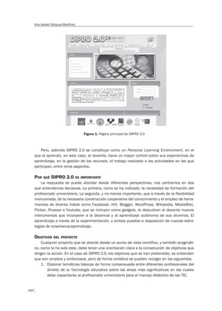 168
Ana Isabel Vázquez-Martínez
Figura 1. Página principal de DIPRO 2.0
Pero, además DIPRO 2.0 se constituye como un Personal Learning Environment, en el
que el aprendiz, en este caso, el docente, tiene un mayor control sobre sus experiencias de
aprendizaje, en la gestión de los recursos, el trabajo realizado o las actividades en las que
participan, entre otros aspectos.
POR QUÉ DIPRO 2.0 ES IMPORTANTE
La respuesta se puede abordar desde diferentes perspectivas, nos centramos en dos
que entendemos decisivas. La primera, como se ha indicado, la necesidad de formación del
profesorado universitario. La segunda, y no menos importante, que a través de la flexibilidad
mencionada, de la necesaria construcción cooperativa del conocimiento y el empleo de herra-
mientas de diversa índole como Facebook, Hi5, Blogger, WordPress, Wikipedia, MediaWiki,
Flicker, Picassa o Youtube, que se incluyen como gadgets, le descubran al docente nuevos
instrumentos que incorporar a la docencia y al aprendizaje autónomo de sus alumnos. El
aprendizaje a través de la experimentación, y ambos puestos a disposición de nuevas estra-
tegias de enseñanza-aprendizaje.
OBJETIVOS DEL PROYECTO
Cualquier proyecto que se aborde desde un punto de vista científico, y también pragmáti-
co, como lo ha sido este, debe tener una orientación clara a la consecución de objetivos que
dirigen la acción. En el caso de DIPRO 2.0, los objetivos que se han pretendido, se entienden
que son amplios y ambiciosos, pero de forma sintética se pueden recoger en los siguientes:
1. Elaborar temáticas básicas de forma consensuada entre diferentes profesionales del
ámbito de la Tecnología educativa sobre las áreas más significativas en las cuales
debe capacitarse al profesorado universitario para el manejo didáctico de las TIC.
 