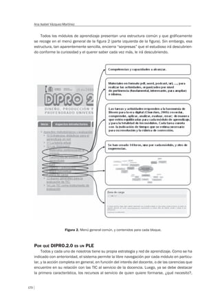 170
Ana Isabel Vázquez-Martínez
Todos los módulos de aprendizaje presentan una estructura común y que gráficamente
se recoge en el menú general de la figura 2 (parte izquierda de la figura). Sin embargo, esa
estructura, tan aparentemente sencilla, encierra “sorpresas” que el estudioso irá descubrien-
do conforme la curiosidad y el querer saber cada vez más, le irá descubriendo.
Figura 2. Menú general común, y contenidos para cada bloque.
POR QUÉ DIPRO.2.0 ES UN PLE
Todos y cada uno de nosotros tiene su propia estrategia y red de aprendizaje. Como se ha
indicado con anterioridad, el sistema permite la libre navegación por cada módulo en particu-
lar, y la acción completa en general, en función del interés del docente, o de las carencias que
encuentre en su relación con las TIC al servicio de la docencia. Luego, ya se debe destacar
la primera característica, los recursos al servicio de quien quiere formarse, ¿qué necesito?,
 