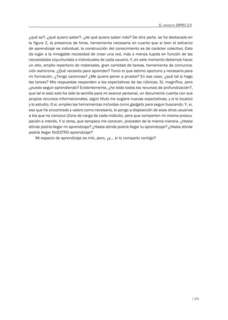 171
EL PROYECTO DIPRO 2.0
¿qué se?, ¿qué quiero saber?, ¿de qué quiero saber más? De otra parte, se ha destacado en
la figura 2, la presencia de foros, herramienta necesaria en cuanto que si bien el esfuerzo
de aprendizaje es individual, la construcción del conocimiento es de carácter colectivo. Esto
da lugar a la innegable necesidad de crear una red, más o menos tupida en función de las
necesidades coyunturales e individuales de cada usuario. Y, en este momento debemos hacer
un alto, amplio repertorio de materiales, gran cantidad de tareas, herramienta de comunica-
ción asíncrona. ¿Qué necesito para aprender? Tomo lo que estimo oportuno y necesario para
mi formación. ¿Tengo carencias? ¿Me quiero poner a prueba? En ese caso, ¿qué tal si hago
las tareas? Mis respuestas responden a las expectativas de las rúbricas. Sí, magnífico, pero
¿puedo seguir aprendiendo? Evidentemente, ¿he leído todos los recursos de profundización?,
que tal si esto solo ha sido la semilla para mi avance personal, un documento cuenta con sus
propios recursos informacionales, algún título me sugiere nuevas expectativas, y si lo localizo
y lo estudio. O si, empleo las herramientas incluidas como gadgets para seguir buscando. Y, si,
eso que he encontrado y valoro como necesario, lo pongo a disposición de esos otros usuarios
a los que no conozco (Zona de carga de cada módulo), pero que comparten mi misma preocu-
pación e interés. Y si otros, que tampoco me conocen, proceden de la misma manera. ¿Hasta
dónde podría llegar mi aprendizaje? ¿Hasta dónde podría llegar tu aprendizaje? ¿Hasta dónde
podría llegar NUESTRO aprendizaje?
Mi espacio de aprendizaje es mío, pero, ¿y… si lo comparto contigo?
 