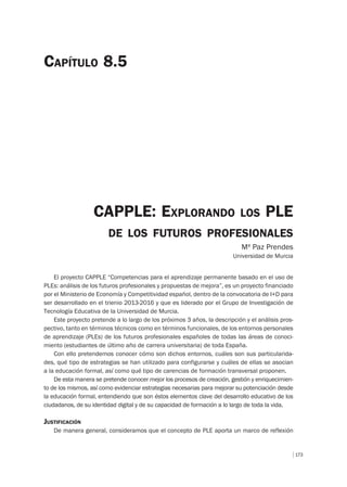 173
CAPPLE: EXPLORANDO LOS PLE
DE LOS FUTUROS PROFESIONALES
Mª Paz Prendes
Universidad de Murcia
CAPÍTULO 8.5
El proyecto CAPPLE “Competencias para el aprendizaje permanente basado en el uso de
PLEs: análisis de los futuros profesionales y propuestas de mejora”, es un proyecto financiado
por el Ministerio de Economía y Competitividad español, dentro de la convocatoria de I+D para
ser desarrollado en el trienio 2013-2016 y que es liderado por el Grupo de Investigación de
Tecnología Educativa de la Universidad de Murcia.
Este proyecto pretende a lo largo de los próximos 3 años, la descripción y el análisis pros-
pectivo, tanto en términos técnicos como en términos funcionales, de los entornos personales
de aprendizaje (PLEs) de los futuros profesionales españoles de todas las áreas de conoci-
miento (estudiantes de último año de carrera universitaria) de toda España.
Con ello pretendemos conocer cómo son dichos entornos, cuáles son sus particularida-
des, qué tipo de estrategias se han utilizado para configurarse y cuáles de ellas se asocian
a la educación formal, así como qué tipo de carencias de formación transversal proponen.
De esta manera se pretende conocer mejor los procesos de creación, gestión y enriquecimien-
to de los mismos, así como evidenciar estrategias necesarias para mejorar su potenciación desde
la educación formal, entendiendo que son éstos elementos clave del desarrollo educativo de los
ciudadanos, de su identidad digital y de su capacidad de formación a lo largo de toda la vida.
JUSTIFICACIÓN
De manera general, consideramos que el concepto de PLE aporta un marco de reflexión
 