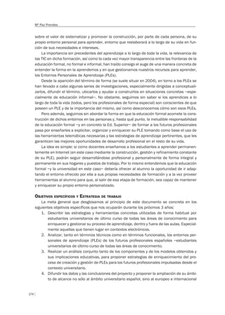 174
Mª Paz Prendes
sobre el valor de sistematizar y promover la construcción, por parte de cada persona, de su
propio entorno personal para aprender, entorno que reelaborará a lo largo de su vida en fun-
ción de sus necesidades e intereses.
La importancia sin precedentes del aprendizaje a lo largo de toda la vida, la relevancia de
las TIC en dicha formación, así como la cada vez mayor transparencia entre las fronteras de la
educación formal, no formal e informal, han traído consigo el auge de una manera concreta de
entender la forma en la aprendemos y en que gestionamos nuestros recursos para aprender,
los Entornos Personales de Aprendizaje (PLEs).
Desde la aparición del término de forma (se suele situar en 2004), en torno a los PLEs se
han llevado a cabo algunas series de investigaciones, especialmente dirigidas a conceptuali-
zarlos, difundir el término, ubicarlos y ayudar a construirlos en situaciones concretas –espe-
cialmente de educación informal–. No obstante, seguimos sin saber si los aprendices a lo
largo de toda la vida (todos, pero los profesionales de forma especial) son conscientes de que
poseen un PLE y de la importancia del mismo, así como desconocemos cómo son esos PLEs.
Pero además, seguimos sin abordar la forma en que la educación formal acomete la cons-
trucción de dichos entornos en las personas y, hasta qué punto, la ineludible responsabilidad
de la educación formal –y en concreto la Ed. Superior– de formar a los futuros profesionales
pasa por enseñarles a explicitar, organizar y enriquecer su PLE tomando como base el uso de
las herramientas telemáticas necesarias y las estrategias de aprendizaje pertinentes, que les
garanticen las mejores oportunidades de desarrollo profesional en el resto de su vida.
La idea es simple: si como docentes enseñamos a los estudiantes a aprender permanen-
temente en Internet (en este caso mediante la construcción, gestión y refinamiento constante
de su PLE), podrán seguir desarrollándose profesional y personalmente de forma integral y
permanente en sus hogares y puestos de trabajo. Por lo mismo entendemos que la educación
formal –y la universidad en este caso– debería ofrecer al alumno la oportunidad de ir adap-
tando el entorno ofrecido por ella a sus propias necesidades de formación y a la vez proveer
herramientas al alumno para que, al salir de esa etapa de formación, sea capaz de mantener
y enriquecer su propio entorno personalizado.
OBJETIVOS ESPECÍFICOS Y ESTRATEGIA DE TRABAJO
La meta general que desglosamos al principio de este documento se concreta en los
siguientes objetivos específicos que nos ocuparán durante los próximos 3 años:
1. Describir las estrategias y herramientas concretas utilizadas de forma habitual por
estudiantes universitarios de último curso de todas las áreas de conocimiento para
enriquecer y gestionar su proceso de aprendizaje, dentro y fuera de las aulas. Especial-
mente aquellas que tienen lugar en contextos electrónicos.
2. Analizar, tanto en términos técnicos como en términos funcionales, los entornos per-
sonales de aprendizaje (PLEs) de los futuros profesionales españoles –estudiantes
universitarios de último curso de todas las áreas de conocimiento.
3. Realizar un análisis conjunto tanto de los componentes y de los modelos obtenidos y
sus implicaciones educativas, para proponer estrategias de enriquecimiento del pro-
ceso de creación y gestión de PLEs para los futuros profesionales impulsadas desde el
contexto universitario.
4. Difundir los datos y las conclusiones del proyecto y proponer la ampliación de su ámbi-
to de alcance no sólo al ámbito universitario español, sino al europeo e internacional
 