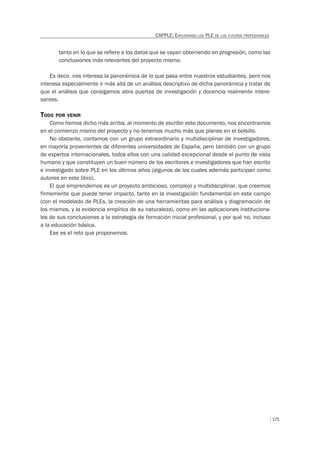175
CAPPLE: EXPLORANDO LOS PLE DE LOS FUTUROS PROFESIONALES
tanto en lo que se reﬁere a los datos que se vayan obteniendo en progresión, como las
conclusiones más relevantes del proyecto mismo.
Es decir, nos interesa la panorámica de lo que pasa entre nuestros estudiantes, pero nos
interesa especialmente ir más allá de un análisis descriptivo de dicha panorámica y tratar de
que el análisis que consigamos abra puertas de investigación y docencia realmente intere-
santes.
TODO POR VENIR
Como hemos dicho más arriba, al momento de escribir este documento, nos encontramos
en el comienzo mismo del proyecto y no tenemos mucho más que planes en el bolsillo.
No obstante, contamos con un grupo extraordinario y multidisciplinar de investigadores,
en mayoría provenientes de diferentes universidades de España, pero también con un grupo
de expertos internacionales, todos ellos con una calidad excepcional desde el punto de vista
humano y que constituyen un buen número de los escritores e investigadores que han escrito
e investigado sobre PLE en los últimos años (algunos de los cuales además participan como
autores en este libro).
El que emprendemos es un proyecto ambicioso, complejo y multidisciplinar, que creemos
firmemente que puede tener impacto, tanto en la investigación fundamental en este campo
(con el modelado de PLEs, la creación de una herramientas para análisis y diagramación de
los mismos, y la evidencia empírica de su naturaleza), como en las aplicaciones instituciona-
les de sus conclusiones a la estrategia de formación inicial profesional, y por qué no, incluso
a la educación básica.
Ese es el reto que proponemos.
 