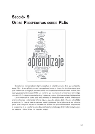 177
SECCIÓN 9
OTRAS PERSPECTIVAS SOBRE PLES
Como hemos mencionado en el primer capítulo de este libro, mucho de lo que se ha dicho
sobre PLEs y de las reflexiones más interesantes al respecto vienen del ámbito angloparlante
y del contexto de los blogs (es difícil encontrar artículos en castellano que hablen de este parti-
cular y que sean anteriores a 2009). Los nombres que han marcado la historia de la investiga-
ción sobre PLEs hablan mayoritariamente inglés y se mueven principalmente en la blogosfera.
Con la intención de cerrar este libro abriendo la mirada del lector a otros contextos de
enorme influencia e intentando volver a algunos aspectos básicos de la reflexión sobre PLEs,
a continuación, tres de esos autores de habla inglesa que dieron algunos de los primeros
pasos en el campo de estudio de los PLEs nos ofrecen tres miradas desde tres perspectivas:
la perspectiva de la enseñanza (Alec Couros), la de la metodología (Gráinne Conole) y la visión
del presente y futuro de los PLE (Graham Attwell).
 