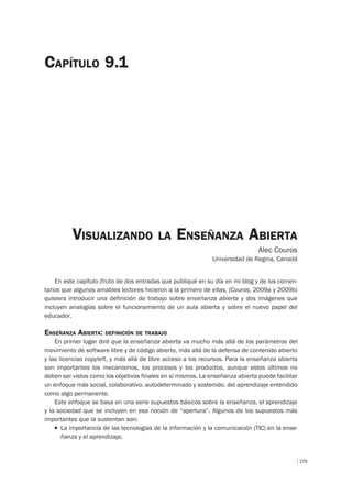 179
VISUALIZANDO LA ENSEÑANZA ABIERTA
Alec Couros
Universidad de Regina, Canadá
CAPÍTULO 9.1
En este capítulo (fruto de dos entradas que publiqué en su día en mi blog y de los comen-
tarios que algunos amables lectores hicieron a la primero de ellas, (Couros, 2009a y 2009b)
quisiera introducir una definición de trabajo sobre enseñanza abierta y dos imágenes que
incluyen analogías sobre el funcionamiento de un aula abierta y sobre el nuevo papel del
educador.
ENSEÑANZA ABIERTA: DEFINICIÓN DE TRABAJO
En primer lugar diré que la enseñanza abierta va mucho más allá de los parámetros del
movimiento de software libre y de código abierto, más allá de la defensa de contenido abierto
y las licencias copyleft, y más allá de libre acceso a los recursos. Para la enseñanza abierta
son importantes los mecanismos, los procesos y los productos, aunque estos últimos no
deben ser vistos como los objetivos finales en sí mismos. La enseñanza abierta puede facilitar
un enfoque más social, colaborativo, autodeterminado y sostenido, del aprendizaje entendido
como algo permanente.
Este enfoque se basa en una serie supuestos básicos sobre la enseñanza, el aprendizaje
y la sociedad que se incluyen en esa noción de “apertura”. Algunos de los supuestos más
importantes que la sustentan son:
T La importancia de las tecnologías de la información y la comunicación (TIC) en la ense-
ñanza y el aprendizaje.
 