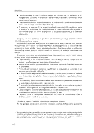 180
Alec Couros
T La importancia de un uso crítico de los medios de comunicación y la competencia tec-
nológica como una forma de evidenciar y de “deconstruir” el poder y la inﬂuencia de los
consumidores/usuarios.
T Un fuerte enfoque hacia el aprendizaje social, la colaboración y el crecimiento del grupo
(como un medio para el crecimiento individual).
T El fomento y la preservación de una sociedad del conocimiento libre y abierta, donde
el acceso a la información y al conocimiento es un derecho humano básico (donde el
conocimiento propio y la noción de propiedad se reducen drásticamente, o se destituyen
totalmente).
Así pues, con base en lo que he planteado anteriormente, propongo a continuación mi
definición de enseñanza abierta:
La enseñanza abierta es la facilitación de experiencias de aprendizaje que sean abiertas,
transparentes, colaborativas y sociales. Un profesor abierto es partidario de una sociedad del
conocimiento libre y abierta, y apoya a sus estudiantes en el consumo crítico, la producción,
la conexión y síntesis del conocimiento a través del desarrollo de redes de aprendizaje com-
partido.
Desde esa perspectiva, las actividades de los profesores abiertos pueden incluir todos o
algunos de los siguientes rasgos diferenciales:
T La promoción y el uso de herramientas de software libre y/o abierto siempre que sea
posible y beneﬁcioso para el aprendizaje del estudiante.
T Integración de contenidos libres y abiertos y medios de comunicación en la enseñanza y
el aprendizaje.
T Promoción de licencias de contenido copyleft para la producción de contenido de los
alumnos, su publicación y difusión.
T El entendimiento por parte de los estudiantes de los asuntos relacionados con los dere-
chos de autor (por ejemplo, las relaciones uso justo/trato justo o copyleft/derechos de
autor).
T La facilitación y construcción distribuida de redes de aprendizaje personal del estudian-
te para el aprendizaje cooperativo y permanente.
T El desarrollo de entornos de aprendizaje reﬂexivo, centrados en el estudiante, que incor-
poren una amplia gama de estrategias de enseñanza y aprendizaje.
T La apuesta por la apertura, la transparencia, la conectividad y el compromiso con un uso
responsable de copyright/copyleft y de las licencias de uso.
T La promoción de la participación y desarrollo colaborativo de culturas del don1 en el
ámbito educativo y en toda la sociedad.
¿Y por qué Creative Commons y no licencias de Dominio Público?
No me opongo a la dedicación al dominio público en absoluto, de hecho, creo que es una
1. En antropología y ciencias sociales, una economía del don (también conocida como economía del
regalo) es un modo de intercambio en el que bienes y servicios valiosos son regalados regularmente
sin acuerdo explícito de inmediata o futura recompensa (i.e., no existe un quid pro quo formal). Véase
Wikipedia: “Economía del don” en http://es.wikipedia.org/wiki/Economía_del_don).
 