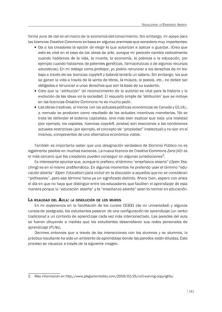 181
VISUALIZANDO LA ENSEÑANZA ABIERTA
forma pura de dar en el marco de la economía del conocimiento. Sin embargo, mi apoyo para
las licencias Creative Commons se basa en algunas premisas que considero muy importantes:
T Da a los creadores la opción de elegir lo que autorizan a aplicar o guardar. (Creo que
esto es vital en el caso de las obras de arte, aunque mi posición cambia radicalmente
cuando hablamos de la vida, la muerte, la economía, la pobreza o la educación, por
ejemplo cuando hablamos de patentes genéticas, farmacéuticas o de algunos recursos
educativos). En mi trabajo como profesor, yo podría renunciar a los derechos de mi tra-
bajo a través de las licencias copyleft y todavía tendría un salario. Sin embargo, los que
se ganan la vida a través de la venta de libros, la música, la poesía, etc., no deben ser
obligados a renunciar a unos derechos que son la base de su sustento.
T Creo que la “atribución” (el reconocimiento de la autoría) es vital para la historia y la
evolución de las ideas en la sociedad. El requisito simple de ‘atribución’ que se incluye
en las licencias Creative Commons no es mucho pedir.
T Las obras creativas, al menos con las actuales políticas económicas de Canadá y EE.UU.,
a menudo se producen como resultado de los actuales incentivos monetarios. No se
trata de defender el sistema capitalista, sino más bien explicar que toda una realidad
(por ejemplo, los copistas, licencias copyleft, piratas) son reacciones a las condiciones
actuales restrictivas (por ejemplo, el concepto de “propiedad” intelectual) y no son en sí
mismos, componentes de una alternativa económica viable.
También es importante saber que una designación verdadera de Dominio Público no es
legalmente posible en muchas naciones. La nueva licencia de Creative Commons Zero (A0) es
lo más cercano que los creadores pueden conseguir en algunas jurisdicciones2.
Es interesante apuntar que, aunque lo prefiero, el término “enseñanza abierta” (Open Tea-
ching) es en sí mismo problemático. En algunos momentos he preferido usar el término “edu-
cación abierta” (Open Education) para incluir en la discusión a aquellos que no se consideran
“profesores”, pero ese término tiene ya un significado distinto. Ahora bien, espero con ansia
el día en que no haya que distinguir entre los educadores que faciliten el aprendizaje de esta
manera porque la “educación abierta” y la “enseñanza abierta” sean lo normal en educación.
LA REALIDAD DEL AULA: LA DISOLUCIÓN DE LOS MUROS
En mi experiencia en la facilitación de los cursos CE831 (de mi universidad) y algunos
cursos de postgrado, los estudiantes pasaron de una configuración de aprendizaje (un tanto)
tradicional a un contexto de aprendizaje cada vez más interconectado. Las paredes del aula
se fueron diluyendo a medida que los estudiantes desarrollaron sus redes personales de
aprendizaje (PLNs).
Decimos entonces que a través de las interacciones con los alumnos y ex alumnos, la
práctica resultante ha sido un ambiente de aprendizaje donde las paredes están diluidas. Este
proceso se visualiza a través de la siguiente imagen.
2. Mas información en http://www.plagiarismtoday.com/2009/02/25/cc0-waiving-copyrights/
 