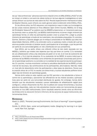 187
LAS PEDAGOGÍAS DE LOS ENTORNOS PERSONALES DE APRENDIZAJE
de sus “des-conferencias” plenarias examinó la relación entre el LMSs (EVEAs) y PLEs5 en ella
se incluye un enlace a una serie de videos cortos en los que algunos investigadores en este
campo ofrecen sus puntos de vista sobre los PLE. Resulta especialmente interesante el vídeo
de Stephen Downes, quien ofreció una visión general sobre la distinción entre EVEAs y PLEs.
En los últimos años, los PLE adquieren una importancia mayor si cabe con la emergencia
de los cursos masivos abiertos en línea (Massive Open Online Courses, MOOCs). En el blog
de Christopher Sessums6 se sostiene que los MOOCS proporcionan un mecanismo para que
los alumnos creen su propio PLE. Los MOOCs tradicionalmente no tienen ningún itinerario de
aprendizaje formal, en ellos los participantes pueden crear su propio PLE y elegir su propio
itinerario de aprendizaje a través de los materiales y las actividades propuestas. En concreto,
Cormier, Siemens y Downes abogan por el enfoque conectivista en los MOOCs que ellos han
desarrollado (Siemens, 2005) y los entienden como un poderoso medio a través del cual los
alumnos pueden entender el carácter social y participativo de la tecnología, y que les permite
ser parte de una comunidad global, en red y distribuida con sus compañeros.
Kop (2011), por su parte, ofrece una reflexión crítica de esa visión asociada con los
MOOCs y sostiene que existen tres aspectos que hay que tener en cuenta: 1) la necesidad
de una alfabetización crítica y las relaciones de poder en la red, 2) el nivel de autonomía del
estudiante, y 3) el nivel de presencia. En su evaluación de los MOOC, la autora indicó que la
promesa de los MOOCs entendidos como ambientes de aprendizaje conectivista para promo-
ver el aprendizaje autónomo no coincidía con la realidad de las experiencias de los participan-
tes. En concreto, muchos encontraron confusa la naturaleza distribuida de los MOOC y el alto
nivel de los recursos y las contribuciones de los participantes, abrumadoras. Además, había
un nivel alto de descontento entre los participantes y altas tasas de abandono. Parece que
la creación eficaz de un PLE no resulta una tarea trivial y muchos estudiantes prefieren tener
algún tipo de itinerario de aprendizaje guiado.
Hemos dicho antes en este capítulo que los PLE permiten a los estudiantes a tomar el
control de su aprendizaje y aprovechar las affordances de los medios sociales y participa-
tivos para ser parte de una comunidad distribuida de iguales. Sin embargo, hemos dicho
también que los estudiantes necesitan nuevas habilidades de alfabetización digital para
configurar y utilizar eficazmente los PLE. Con la plétora de nuevas herramientas y recursos
gratuitos disponibles, cada vez más estudiantes mezclan estos con herramientas de apoyo
incluidas en sus LMS institucionales. Como resultado estamos viendo cómo se difuminan
los límites entre la educación formal e informal y de los servicios de apoyo institucional y las
herramientas libres.
REFERENCIAS
Atwell, G. (2007). “Personal Learning Environments: the future of learning?” eLearning papers
2(1).
Conole, G. (2013). Open, social and participatory media. Designing for learning in an open
world. New York, Springer.
5. http://cloudworks.ac.uk/cloud/view/6391)
6. http://www.csessums.com/constructing-personal-learning-environments-in-a-open-online-course-a-
level-of-use-study/
 