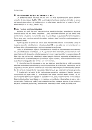 192
Graham Attwell
EL USO DE SOFTWARE SOCIAL Y MULTIMEDIA EN EL AULA
Los profesores están pasando por alto cada vez más las restricciones de los entornos
virtuales de aprendizaje (EVEA o LMS) para integrar el software social y multimedia en tareas
de aprendizaje creativo y de exploración en el aula (véase, por ejemplo, el proyecto Taccle 2
financiado por la UE: http://taccle2.eu/).
DANDO FORMA A NUESTRO APRENDIZAJE
Marshall McLuhan dijo que “damos forma a las herramientas y después son las herra-
mientas la que nos dan forma a nosotros”. Como comunidad tenemos que dar forma cons-
cientemente a nuestras herramientas para el aprendizaje, porque esas herramientas darán
forma a su vez a nuestros aprendizajes y éste juega un papel crucial en nuestras vidas y en
nuestra sociedad.
Y por supuesto la forma que tomen esas herramientas influirá en el diseño futuro de
nuestras escuelas e instituciones educativas. Los PLE no son sólo una herramienta, son un
enfoque sobre cómo desarrollar y dar forma a esas herramientas.
Esto a su vez tendrá un impacto cada vez más en el papel de los profesores como defenso-
res y facilitadores del aprendizaje. Los PLE, junto con otros desarrollos, representan un avan-
ce en la dirección de que los estudiantes asuman mayor responsabilidad en su aprendizaje. Si
bien, para que esto suceda necesitarán apoyo. Además, plantean la cuestión alfabetizaciones
de la necesitan los aprendices para que no sólo sepan acceder y evaluar la información, sino
que ellos mismos puedan dar forma a sus herramientas.
Al mismo tiempo, los contextos en los que estamos aprendiendo se están ampliando.
Mientras estamos comprendiendo el contexto en términos de localización, mediante el uso de
dispositivos móviles, todavía tenemos que empezar a entender plenamente aspectos diferen-
tes del contexto incluyendo, tal vez quizás críticamente, lo que estamos intentando aprender.
El debate sobre el papel de las instituciones educativas continuará. Nuestra creciente
comprensión del papel de los PLE en el aprendizaje puede contribuir a este debate. Los PLE
no invalidan ni disminuyen el papel de las instituciones, pero pueden informar cómo vemos la
base institucional del aprendizaje en el marco de comunidades más amplias, ya sea en red o
presenciales. Finalmente, los PLE pueden ayudar también a superar algunas de las tensiones
entre los diferentes propósitos y orientaciones para la educación en los próximos años.
 
