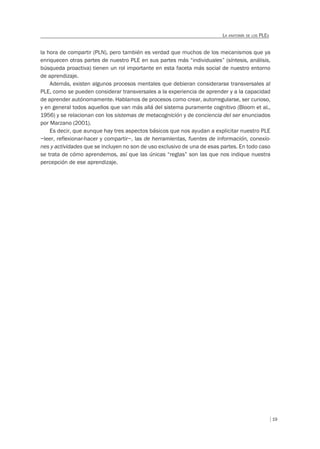 19
LA ANATOMÍA DE LOS PLES
la hora de compartir (PLN), pero también es verdad que muchos de los mecanismos que ya
enriquecen otras partes de nuestro PLE en sus partes más “individuales” (síntesis, análisis,
búsqueda proactiva) tienen un rol importante en esta faceta más social de nuestro entorno
de aprendizaje.
Además, existen algunos procesos mentales que debieran considerarse transversales al
PLE, como se pueden considerar transversales a la experiencia de aprender y a la capacidad
de aprender autónomamente. Hablamos de procesos como crear, autorregularse, ser curioso,
y en general todos aquellos que van más allá del sistema puramente cognitivo (Bloom et al.,
1956) y se relacionan con los sistemas de metacognición y de conciencia del ser enunciados
por Marzano (2001).
Es decir, que aunque hay tres aspectos básicos que nos ayudan a explicitar nuestro PLE
–leer, reflexionar-hacer y compartir–, las de herramientas, fuentes de información, conexio-
nes y actividades que se incluyen no son de uso exclusivo de una de esas partes. En todo caso
se trata de cómo aprendemos, así que las únicas “reglas” son las que nos indique nuestra
percepción de ese aprendizaje.
 
