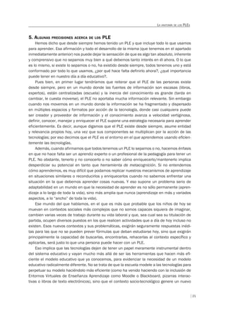 21
LA ANATOMÍA DE LOS PLES
5. ALGUNAS PRECISIONES ACERCA DE LOS PLE
Hemos dicho que desde siempre hemos tenido un PLE y que incluye todo lo que usamos
para aprender. Esa afirmación y todo el desarrollo de la misma (que tenemos en el apartado
inmediatamente anterior) nos puede dejar la sensación de que es algo tan absoluto, inherente
y comprensivo que no sepamos muy bien a qué debemos tanto interés en él ahora. O lo que
es lo mismo, si existe lo sepamos o no, ha existido desde siempre, todos tenemos uno y está
conformado por todo lo que usamos, ¿por qué hace falta definirlo ahora?, ¿qué importancia
puede tener en nuestro día a día educativo?.
Pues bien, en primer lugar tendríamos que reiterar que el PLE de las personas existe
desde siempre, pero en un mundo donde las fuentes de información son escasas (libros,
expertos), están centralizadas (escuela) y la inercia del conocimiento es grande (tarda en
cambiar, le cuesta moverse), el PLE no aportaba mucha información relevante. Sin embargo
cuando nos movemos en un mundo donde la información se ha fragmentado y dispersado
en múltiples espacios y formatos por acción de la tecnología, donde casi cualquiera puede
ser creador y proveedor de información y el conocimiento avanza a velocidad vertiginosa,
definir, conocer, manejar y enriquecer el PLE supone una estrategia necesaria para aprender
eficientemente. Es decir, aunque digamos que el PLE existe desde siempre, asume entidad
y relevancia propios hoy, una vez que sus componentes se multiplican por la acción de las
tecnologías; por eso decimos que el PLE es el entorno en el que aprendemos usando eficien-
temente las tecnologías.
Además, cuando afirmamos que todos tenemos un PLE lo sepamos o no, hacemos énfasis
en que no hace falta ser un aprendiz experto o un profesional de la pedagogía para tener un
PLE. No obstante, tenerlo y no conocerlo o no saber cómo enriquecerlo/mantenerlo implica
desperdiciar su potencial en tanto que herramienta de metacognición. Si no entendemos
cómo aprendemos, es muy difícil que podamos replicar nuestros mecanismos de aprendizaje
en situaciones similares o reconducirlos y enriquecerlos cuando no sabemos enfrentar una
situación en la que debemos aprender cosas nuevas. Y eso supone un problema serio de
adaptabilidad en un mundo en que la necesidad de aprender es no sólo permanente (apren-
dizaje a lo largo de toda la vida), sino más amplia que nunca (aprendizaje en más y variados
aspectos, a lo “ancho” de toda la vida).
Ese mundo del que hablamos, en el que es más que probable que los niños de hoy se
muevan en contextos sociales más complejos que no somos capaces siquiera de imaginar,
cambien varias veces de trabajo durante su vida laboral y que, sea cual sea su titulación de
partida, ocupen diversos puestos en los que realicen actividades que a día de hoy incluso no
existen. Esos nuevos contextos y sus problemáticas, exigirán seguramente respuestas inédi-
tas para las que no se pueden prever fórmulas que deban estudiarse hoy, sino que exigirán
principalmente la capacidad de buscarlas, encontrarlas, rehacerlas al contexto específico y
aplicarlas, será justo lo que una persona puede hacer con un PLE.
Eso implica que las tecnologías dejen de tener un papel meramente instrumental dentro
del sistema educativo y vayan mucho más allá de ser las herramientas que hacen más efi-
ciente el modelo educativo que ya conocemos, para evidenciar la necesidad de un modelo
educativo radicalmente diferente. No se trata de que la escuela modele a las tecnologías para
perpetuar su modelo haciéndolo más eficiente (como ha venido haciendo con la inclusión de
Entornos Virtuales de Enseñanza Aprendizaje como Moodle o Blackboard, pizarras interac-
tivas o libros de texto electrónicos), sino que el contexto socio-tecnológico genere un nuevo
 
