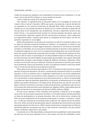 22
Linda Castañeda - Jordi Adell
modelo de escuela que responda a las necesidades formativas de los ciudadanos. Y en ese
marco, que la idea de PLE configure un nuevo modelo de escuela.
Y eso en todos los niveles de la educación formal.
Pero además, si específicamente la educación básica es la encargada de proveer del
“salario mínimo cultural” (Escudero, 2004) que ayude a las personas a ejercer plenamente
su ciudadanía en las máximas condiciones de felicidad (Ríos, 2003), entonces es impres-
cindible que en ese periodo educativo se aborde de una manera decidida el desarrollo del
PLE por parte de los estudiantes. Las competencias mínimas a desarrollar durante la edu-
cación formal, y muy particularmente durante los primeros periodos educativos, pasan por
la concienciación, desarrollo y gestión del PLE, que permita a la persona –sean cuales sean
sus expectativas vitales– educarse para ejercer su ciudadanía de forma plena. Los PLE son
aprender a aprender en la era digital.
Desde esta perspectiva, los procesos de enseñanza (no sólo en la enseñanza básica, sino
en todos los procesos educativos formales) se redefinen. La importancia no reside en qué
quiere y está dispuesto a enseñar alguien (persona o institución) en términos de contenidos,
cerrados e inamovibles, sino en qué quiere/necesita aprender el aprendiz y cómo organiza (o
el enseñante organiza) en torno a él una experiencia/actividad/tarea que le permita apren-
derlo. Eso cambia radicalmente el planteamiento de base, el énfasis de los procesos de ense-
ñanza no está en forzar el aprendizaje de una lista predeterminada de contenidos, sino que
se trata de proveer de oportunidades de aprendizaje aprovechables que puedan desarrollar
competencias previstas y aprendizajes emergentes (Williams, Karousou y Mackness, 2011)
en base a la convicción de que el repertorio conocido de soluciones no servirán para muchos
de los problemas nuevos que afrontarán. Es decir, que debemos enseñar a solucionar proble-
mas, y no solo las soluciones de los problemas conocidos.
Muy a pesar de que siempre haya existido un PLE, no siempre ha sido el centro de nuestra
atención en términos educativos. De hecho, cuando damos importancia al PLE en el contexto
educativo, el PLE se entiende como el engranaje fundamental de una forma radicalmente
diferente de construir el conocimiento, incluso responde a una visión muy concreta de lo que
es el conocimiento. Cuando hablamos de que cada persona tiene un entorno de aprendizaje
y que debe ser capaz de explicitarlo, gestionarlo y enriquecerlo, entendemos que el no es algo
estático que puede introducirse en la cabeza de las personas para que sea útil, sino que es
algo en continuo movimiento y que fluye a través de las personas, recreándose cada vez (muy
en el sentido del constructivismo social propuesto por Vygotsky (1978) y desarrollado para los
tiempos de Internet en el conectivismo de Siemens (2005) y Downes (2005)).
Por eso mismo, plantear el PLE, entendido como aprender a aprender en la era digital,
como centro de los procesos educativos (formales y no formales) supone cambios profundos
en todos los participantes en el proceso educativo. Pero, de la misma forma, introducir los
PLEs como eje fundamental de los procesos puede ayudar a cambiar y reconstruir –sofisti-
car– no sólo las creencias de los docentes sobre cuáles son las mejores formas de enseñar
(Kim et al. 2012), sino las de los aprendices sobre la naturaleza del conocimiento y del propio
aprendizaje (Schommer-Aikins et al., 2012). Usando activamente e intensamente sus PLEs los
aprendices deberían comprender que hoy no sólo consumen información, sino que pueden
crearla y reflexionar sobre ella en comunidad.
Un aprendiz con un PLE desarrollado y enriquecido tiene la posibilidad no sólo de aprender
de otros sino de que otros aprendan con el, y eso implica una serie de habilidades y estra-
 